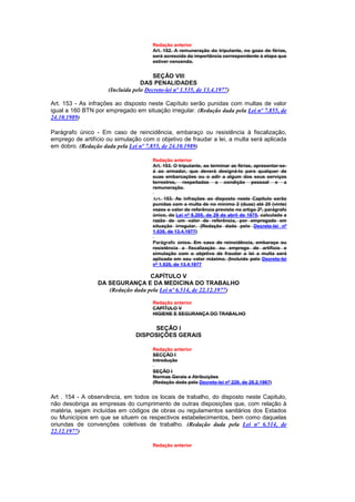 Redação anterior
                                       Art. 152. A remuneração do tripulante, no gozo de férias,
                                       será acrescida da importância correspondente à etapa que
                                       estiver vencendo.


                                       SEÇÃO VIII
                                  DAS PENALIDADES
                     (Incluída pelo Decreto-lei nº 1.535, de 13.4.1977)

Art. 153 - As infrações ao disposto neste Capítulo serão punidas com multas de valor
igual a 160 BTN por empregado em situação irregular. (Redação dada pela Lei nº 7.855, de
24.10.1989)

Parágrafo único - Em caso de reincidência, embaraço ou resistência à fiscalização,
emprego de artifício ou simulação com o objetivo de fraudar a lei, a multa será aplicada
em dobro. (Redação dada pela Lei nº 7.855, de 24.10.1989)

                                       Redação anterior
                                       Art. 153. O tripulante, ao terminar as férias, apresentar-se-
                                       á ao armador, que deverá designá-lo para qualquer de
                                       suas embarcações ou o adir a algum dos seus serviços
                                       terrestres, respeitadas a condição pessoal e a
                                       remuneração.

                                       Art. 153. As infrações ao disposto neste Capítulo serão
                                       punidas com a multa de no mínimo 2 (duas) até 20 (vinte)
                                       vezes o valor de referência previsto no artigo 2º, parágrafo
                                       único, da Lei nº 6.205, de 29 de abril de 1975, calculada a
                                       razão de um valor de referência, por empregado em
                                       situação irregular. (Redação dada pelo Decreto-lei nº
                                       1.535, de 13.4.1977)

                                       Parágrafo único. Em caso de reincidência, embaraço ou
                                       resistência a fiscalização ou emprego de artifício e
                                       simulação com o objetivo de fraudar a lei a multa será
                                       aplicada em seu valor máximo. (Incluído pelo Decreto-lei
                                       nº 1.535, de 13.4.1977

                                   CAPÍTULO V
                 DA SEGURANÇA E DA MEDICINA DO TRABALHO
                    (Redação dada pela Lei nº 6.514, de 22.12.1977)

                                       Redação anterior
                                       CAPÍTULO V
                                       HIGIENE E SEGURANÇA DO TRABALHO


                                      SEÇÃO I
                                DISPOSIÇÕES GERAIS

                                       Redação anterior
                                       SECÇÃO I
                                       Introdução

                                       SEÇÃO I
                                       Normas Gerais e Atribuições
                                       (Redação dada pelo Decreto-lei nº 229, de 28.2.1967)


Art . 154 - A observância, em todos os locais de trabalho, do disposto neste Capitulo,
não desobriga as empresas do cumprimento de outras disposições que, com relação à
matéria, sejam incluídas em códigos de obras ou regulamentos sanitários dos Estados
ou Municípios em que se situem os respectivos estabelecimentos, bem como daquelas
oriundas de convenções coletivas de trabalho. (Redação dada pela Lei nº 6.514, de
22.12.1977)

                                       Redação anterior
 