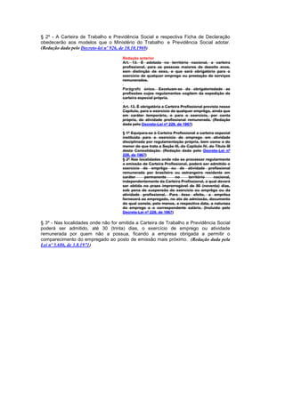 § 2º - A Carteira de Trabalho e Previdência Social e respectiva Ficha de Declaração
obedecerão aos modelos que o Ministério do Trabalho e Previdência Social adotar.
(Redação dada pelo Decreto-lei nº 926, de 10.10.1969)

                                     Redação anterior
                                     Art. 13. É adotada no território nacional, a carteira
                                     profissional, para as pessoas maiores de dezoito anos,
                                     sem distinção de sexo, e que será obrigatória para o
                                     exercício de qualquer emprego ou prestação de serviços
                                     remunerados.

                                     Parágrafo único. Excetuam-se da obrigatoriedade as
                                     profissões cujos regulamentos cogitem da expedição de
                                     carteira especial própria.

                                     Art. 13. É obrigatória a Carteira Profissional prevista nesse
                                     Capítulo, para o exercício de qualquer emprêgo, ainda que
                                     em caráter temporário, e para o exercício, por conta
                                     própria, de atividade profissional remunerada. (Redação
                                     dada pelo Decreto-Lei nº 229, de 1967)

                                     § 1º Equipara-se à Carteira Profissional a carteira especial
                                     instituída para o exercício de emprego em atividade
                                     disciplinada por regulamentação própria, bem como a do
                                     menor de que trata a Seção Ill, do Capitulo IV, do Titulo III
                                     desta Consolidação. (Redação dada pelo Decreto-Lei nº
                                     229, de 1967)
                                     § 2º Nas localidades onde não se processar regularmente
                                     a emissão de Carteira Profissional, poderá ser admitido o
                                     exercício de emprêgo ou de atividade profissional
                                     remunerada por brasileiro ou estrangeiro residente em
                                     caráter     permanente       no      território    nacional,
                                     independentemente da Carteira Profissional, a qual deverá
                                     ser obtida no prazo improrrogável de 90 (noventa) dias,
                                     sob pena de suspensão do exercício ou emprêgo ou da
                                     atividade profissional. Para êsse efeito, a emprêsa
                                     fornecerá ao empregado, no ato de admissão, documento
                                     do qual conste, pelo menos, a respectiva data, a natureza
                                     do emprego e o correspondente salário. (Incluído pelo
                                     Decreto-Lei nº 229, de 1967)

§ 3º - Nas localidades onde não for emitida a Carteira de Trabalho e Previdência Social
poderá ser admitido, até 30 (trinta) dias, o exercício de emprego ou atividade
remunerada por quem não a possua, ficando a empresa obrigada a permitir o
comparecimento do empregado ao posto de emissão mais próximo. (Redação dada pela
Lei nº 5.686, de 3.8.1971)
 