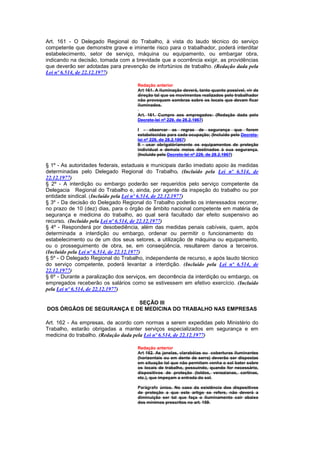 Art. 161 - O Delegado Regional do Trabalho, à vista do laudo técnico do serviço
competente que demonstre grave e iminente risco para o trabalhador, poderá interditar
estabelecimento, setor de serviço, máquina ou equipamento, ou embargar obra,
indicando na decisão, tomada com a brevidade que a ocorrência exigir, as providências
que deverão ser adotadas para prevenção de infortúnios de trabalho. (Redação dada pela
Lei nº 6.514, de 22.12.1977)

                                     Redação anterior
                                     Art 161. A iluminação deverá, tanto quanto possível, vir de
                                     direção tal que os movimentos realizados pelo trabalhador
                                     não provoquem sombras sobre os locais que devam ficar
                                     iluminados.

                                     Art. 161. Cumpre aos empregados: (Redação dada pelo
                                     Decreto-lei nº 229, de 28.2.1967)

                                     I - observar as regras de segurança que forem
                                     estabelecidas para cada ocupação; (Incluído pelo Decreto-
                                     lei nº 229, de 28.2.1967)
                                     II - usar obrigatòriamente os equipamentos de proteção
                                     individual e demais meios destinados à sua segurança.
                                     (Incluído pelo Decreto-lei nº 229, de 28.2.1967)

§ 1º - As autoridades federais, estaduais e municipais darão imediato apoio às medidas
determinadas pelo Delegado Regional do Trabalho. (Incluído pela Lei nº 6.514, de
22.12.1977)
§ 2º - A interdição ou embargo poderão ser requeridos pelo serviço competente da
Delegacia Regional do Trabalho e, ainda, por agente da inspeção do trabalho ou por
entidade sindical. (Incluído pela Lei nº 6.514, de 22.12.1977)
§ 3º - Da decisão do Delegado Regional do Trabalho poderão os interessados recorrer,
no prazo de 10 (dez) dias, para o órgão de âmbito nacional competente em matéria de
segurança e medicina do trabalho, ao qual será facultado dar efeito suspensivo ao
recurso. (Incluído pela Lei nº 6.514, de 22.12.1977)
§ 4º - Responderá por desobediência, além das medidas penais cabíveis, quem, após
determinada a interdição ou embargo, ordenar ou permitir o funcionamento do
estabelecimento ou de um dos seus setores, a utilização de máquina ou equipamento,
ou o prosseguimento de obra, se, em conseqüência, resultarem danos a terceiros.
(Incluído pela Lei nº 6.514, de 22.12.1977)
§ 5º - O Delegado Regional do Trabalho, independente de recurso, e após laudo técnico
do serviço competente, poderá levantar a interdição. (Incluído pela Lei nº 6.514, de
22.12.1977)
§ 6º - Durante a paralização dos serviços, em decorrência da interdição ou embargo, os
empregados receberão os salários como se estivessem em efetivo exercício. (Incluído
pela Lei nº 6.514, de 22.12.1977)

                           SEÇÃO III
DOS ÓRGÃOS DE SEGURANÇA E DE MEDICINA DO TRABALHO NAS EMPRESAS

Art. 162 - As empresas, de acordo com normas a serem expedidas pelo Ministério do
Trabalho, estarão obrigadas a manter serviços especializados em segurança e em
medicina do trabalho. (Redação dada pela Lei nº 6.514, de 22.12.1977)

                                     Redação anterior
                                     Art 162. As janelas, clarabóias ou coberturas iluminantes
                                     (horizontais ou em dente de serra) deverão ser dispostas
                                     em situação tal que não permitam venha o sol bater sobre
                                     os locais de trabalho, possuindo, quando for necessário,
                                     dispositivos de proteção (toldos, venezianas, cortinas,
                                     etc.), que impeçam a entrada do sol.

                                     Parágrafo único. No caso da existência dos dispositivos
                                     de proteção a que este artigo se refere, não deverá a
                                     diminuição ser tal que faça o iluminamento cair abaixo
                                     dos mínimos prescritos no art. 159.
 