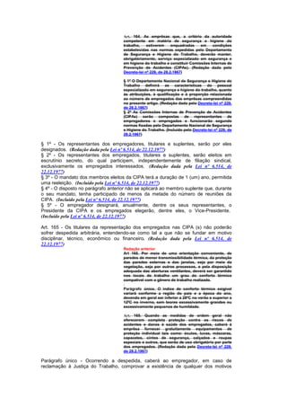Art. 164. As emprêsas que, a critério da autoridade
                                     competente em matéria de segurança e higiene do
                                     trabalho,    estiverem     enquadradas   em    condições
                                     estabelecidas nas normas expedidas pelo Departamento
                                     de Segurança e Higiene do Trabalho, deverão manter,
                                     obrigatòriamente, serviço especializado em segurança e
                                     em higiene do trabalho e constituir Comissões Internas de
                                     Prevenção de Acidentes (CIPAs). (Redação dada pelo
                                     Decreto-lei nº 229, de 28.2.1967)

                                     § 1º O Departamento Nacional de Segurança e Higiene do
                                     Trabalho definirá as características do pessoal
                                     especializado em segurança e higiene do trabalho, quanto
                                     às atribuições, à qualificação e à proporção relacionada
                                     ao número de empregados das emprêsas compreendidas
                                     no presente artigo. (Redação dada pelo Decreto-lei nº 229,
                                     de 28.2.1967)
                                     § 2º As Comissões Internas de Prevenção de Acidentes
                                     (CIPAs) serão compostas de representantes de
                                     empregadores e empregados e funcionarão segundo
                                     normas fixadas pelo Departamento Nacional de Segurança
                                     e Higiene do Trabalho. (Incluído pelo Decreto-lei nº 229, de
                                     28.2.1967)

§ 1º - Os representantes dos empregadores, titulares e suplentes, serão por eles
designados. (Redação dada pela Lei nº 6.514, de 22.12.1977)
§ 2º - Os representantes dos empregados, titulares e suplentes, serão eleitos em
escrutínio secreto, do qual participem, independentemente de filiação sindical,
exclusivamente os empregados interessados. (Redação dada pela Lei nº 6.514, de
22.12.1977)
§ 3º - O mandato dos membros eleitos da CIPA terá a duração de 1 (um) ano, permitida
uma reeleição. (Incluído pela Lei nº 6.514, de 22.12.1977)
§ 4º - O disposto no parágrafo anterior não se aplicará ao membro suplente que, durante
o seu mandato, tenha participado de menos da metade do número de reuniões da
CIPA. (Incluído pela Lei nº 6.514, de 22.12.1977)
§ 5º - O empregador designará, anualmente, dentre os seus representantes, o
Presidente da CIPA e os empregados elegerão, dentre eles, o Vice-Presidente.
(Incluído pela Lei nº 6.514, de 22.12.1977)

Art. 165 - Os titulares da representação dos empregados nas CIPA (s) não poderão
sofrer despedida arbitrária, entendendo-se como tal a que não se fundar em motivo
disciplinar, técnico, econômico ou financeiro. (Redação dada pela Lei nº 6.514, de
22.12.1977)
                                     Redação anterior
                                     Art 165. Por meio de uma orientação conveniente, de
                                     paredes de menor transmissibilidade térmica, da proteção
                                     das paredes externas e das janelas, seja por meio da
                                     vegetação, seja por outros processos, e pela disposição
                                     adequada das aberturas ventiIantes, deverá ser garantido
                                     nos locais de trabalho um grau do conforto térmico
                                     compativel com o gênero de trabalho realizado.

                                     Parágrafo único. O índice de conforto térmico exigível
                                     variará conforme a região do país e a época do ano,
                                     devendo em geral ser inferior a 28ºC no verão e superior a
                                     12ºC no inverno, sem teores excessivamente grandes ou
                                     excessivamente pequenos de humildade.

                                     Art. 165. Quando as medidas de ordem geral não
                                     oferecerem completa proteção contra os riscos de
                                     acidentes e danos à saúde dos empregados, caberá à
                                     emprêsa fornecer gratuitamente equipamentos de
                                     proteção individual tais como: óculos, luvas, máscaras,
                                     capacetes, cintos de segurança, calçados e roupas
                                     especiais e outros, que serão de uso obrigatório por parte
                                     dos empregados. (Redação dada pelo Decreto-lei nº 229,
                                     de 28.2.1967)

Parágrafo único - Ocorrendo a despedida, caberá ao empregador, em caso de
reclamação à Justiça do Trabalho, comprovar a existência de qualquer dos motivos
 