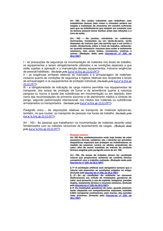 Art 182. Em certas indústrias que trabalham com
                                      substâncias tóxicas (tais como o chumbo) poderá ser
                                      exigida a instalação de chuveiros em número suficiente
                                      para que os trabalhadores que estejam em contacto com
                                      os tóxicos possam tomar banhos antes das refeições e à
                                      hora da saida.

                                      Art. 182 - As janelas, clarabóias ou coberturas
                                      iluminantes, horizontais ou em dente-de-serra, serão
                                      dispostas de maneira que não permita que o sol venha a
                                      incidir, diretamente, sôbre o local de trabalho, utilizando-
                                      se, quando necessário, recursos para evitar o isolamento
                                      excessivo, tais como toldos, venezianas, cortinas e
                                      outros. (Redação dada pelo Decreto-lei nº 229, de
                                      28.2.1967)

I - as precauções de segurança na movimentação de materiais nos locais de trabalho,
os equipamentos a serem obrigatoriamente utilizados e as condições especiais a que
estão sujeitas a operação e a manutenção desses equipamentos, inclusive exigências
de pessoal habilitado; (Incluído pela Lei nº 6.514, de 22.12.1977)
II - as exigências similares relativas ao manuseio e à armazenagem de materiais,
inclusive quanto às condições de segurança e higiene relativas aos recipientes e locais
de armazenagem e os equipamentos de proteção individual; (Incluído pela Lei nº 6.514, de
22.12.1977)
III - a obrigatoriedade de indicação de carga máxima permitida nos equipamentos de
transporte, dos avisos de proibição de fumar e de advertência quanto à natureza
perigosa ou nociva à saúde das substâncias em movimentação ou em depósito, bem
como das recomendações de primeiros socorros e de atendinento médico e símbolo de
perigo, segundo padronização internacional, nos rótulos dos materiais ou substâncias
armazenados ou transportados. (Incluído pela Lei nº 6.514, de 22.12.1977)

Parágrafo único - As disposições relativas ao transporte de materiais aplicam-se,
também, no que couber, ao transporte de pessoas nos locais de trabalho. (Incluído pela
Lei nº 6.514, de 22.12.1977)

Art . 183 - As pessoas que trabalharem na movimentação de materiais deverão estar
familiarizados com os métodos raciocinais de levantamento de cargas. (Redação dada
pela Lei nº 6.514, de 22.12.1977)

                                      Redação anterior
                                      Art 183 Nos estabelecimentos onde haja fontes de calor
                                      excessivo (fornos, caldeiras, etc. ) deverão ser previstos
                                      dispositivos especiais que protejam os trabalhadores na
                                      medida do possível, contra os efeitos prejudiciais do
                                      calor, afim de serem mantidos os índices da conforto
                                      térmico exigidos pelo parágrafo único do art. 165.

                                      Art. 183. Os locais de trabalho devem ter ventilação
                                      natural que proporcione ambiente de confôrto térmico
                                      compatível com o trabalho realizado. (Redação dada pelo
                                      Decreto-lei nº 229, de 28.2.1967)

                                      § 1º A ventilação artificial será obrigatória sempre que a
                                      natural não preencher as condições exigidas no artigo.
                                      (Incluído pelo Decreto-lei nº 229, de 28.2.1967)
                                      § 2º Se as condições do ambiente se tornarem
                                      desfavoráveis em virtude de instalações geradoras de
                                      calor, será prescrito o uso de capelas, anteparos, paredes
                                      duplas, isolamento térmico e recursos similares. (Incluído
                                      pelo Decreto-lei nº 229, de 28.2.1967)
                                      § 3º As instalações geradoras de calor, quando possível,
                                      serão dispostas em compartimentos especiais, isoladas
                                      0,50m (cinqüenta centímetros), pelo menos, das paredes
                                      mais próximas. (Incluído pelo Decreto-lei nº 229, de
                                      28.2.1967)
 