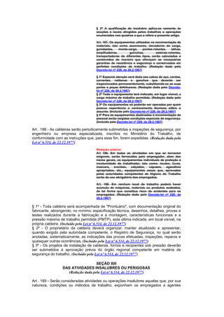 § 2º A qualificação de insalubre aplica-se somente às
                                     secções e locais atingidos pelos trabalhos e operações
                                     enumerados nos quadros a que a refere o presente artigo.

                                     Art. 187. Os equipamentos utilizados na movimentação de
                                     materiais, tais como ascensores, elevadores de carga,
                                     guindastes,     monta-carga,      pontes-rolantes,    talhas,
                                     empilhadeiras,          guinchos,          esteiras-rolantes,
                                     transportadores de diferentes tipos, serão calculados e
                                     construídos de maneira que ofereçam as necessárias
                                     garantias de resistência e segurança e conservados em
                                     perfeitas condições de trabalho. (Redação dada pelo
                                     Decreto-lei nº 229, de 28.2.1967)

                                     § 1º Especial atenção será dada aos cabos de aço, cordas,
                                     correntes, roldanas e ganchos que deverão ser
                                     inspecionados permanentemente, substituindo-se as suas
                                     partes e peças defeituosas. (Redação dada pelo Decreto-
                                     lei nº 229, de 28.2.1967)
                                     § 2º Todo o equipamento terá indicada, em lugar visível, a
                                     carga máxima de trabalho permitida. (Redação dada pelo
                                     Decreto-lei nº 229, de 28.2.1967)
                                     § 3º Os equipamentos só poderão ser operados por quem
                                     possua experiência e conhecimento técnicos sôbre o
                                     assunto. (Incluído pelo Decreto-lei nº 229, de 28.2.1967)
                                     § 4º Para os equipamentos destinados à movimentação do
                                     pessoal serão exigidas condições especiais de segurança.
                                     (Incluído pelo Decreto-lei nº 229, de 28.2.1967)

Art . 188 - As caldeiras serão periodicamente submetidas a inspeções de segurança, por
engenheiro ou empresa especializada, inscritos no Ministério do Trabalho, de
conformidade com as instruções que, para esse fim, forem expedidas. (Redação dada pela
Lei nº 6.514, de 22.12.1977)
                                     Redação anterior
                                     Art 188. Em todas as atividades em que se tornarem
                                     exigíveis, serão fornecidos pelo empregador, alem dos
                                     meios gerais, os equipamentos individuais de proteção à
                                     incolumidade do trabalhador, tais como: óculos, luvas,
                                     mascara, aventais, calçados, capuzes, agasalhos
                                     apropriados, etc., equipamentos esses que, aprovados
                                     pelas autoridades competentes de Higiene do Trabalho
                                     serão de uso obrigatório dos empregados.

                                     Art. 188. Em nenhum local de trabalho poderá haver
                                     acúmulo de máquinas, materiais ou produtos acabados,
                                     de tal forma que constitua risco de acidentes para os
                                     empregados. (Redação dada pelo Decreto-lei nº 229, de
                                     28.2.1967)

§ 1º - Toda caldeira será acompanhada de "Prontuário", com documentação original do
fabricante, abrangendo, no mínimo: especificação técnica, desenhos, detalhes, provas e
testes realizados durante a fabricação e a montagem, características funcionais e a
pressão máxima de trabalho permitida (PMTP), esta última indicada, em local visível, na
própria caldeira. (Incluído pela Lei nº 6.514, de 22.12.1977)
§ 2º - O proprietário da caldeira deverá organizar, manter atualizado e apresentar,
quando exigido pela autoridade competente, o Registro de Segurança, no qual serão
anotadas, sistematicamente, as indicações das provas efetuadas, inspeções, reparos e
quaisquer outras ocorrências. (Incluído pela Lei nº 6.514, de 22.12.1977)
§ 3º - Os projetos de instalação de caldeiras, fornos e recipientes sob pressão deverão
ser submetidos à aprovação prévia do órgão regional competente em matéria de
segurança do trabalho. (Incluído pela Lei nº 6.514, de 22.12.1977)

                                   SEÇÃO XIII
                 DAS ATIVIDADES INSALUBRES OU PERIGOSAS
                   (Redação dada pela Lei nº 6.514, de 22.12.1977)

Art . 189 - Serão consideradas atividades ou operações insalubres aquelas que, por sua
natureza, condições ou métodos de trabalho, exponham os empregados a agentes
 