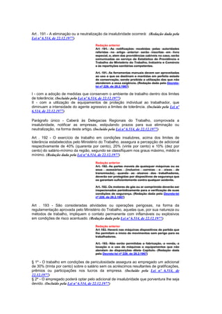 Art . 191 - A eliminação ou a neutralização da insalubridade ocorrerá: (Redação dada pela
Lei nº 6.514, de 22.12.1977)
                                      Redação anterior
                                      Art 191. As notificações recebidas peIas autoridades
                                      referidas no artigo anterior serão inscritas em livro
                                      especial, e, alem das providências cabíveis no caso, serão
                                      comunicadas ao serviço de Estatística de Previdência e
                                      Trabalho do Ministério do Trabalho, Indústria e Comércio
                                      e às repartições sanitárias competentes.

                                      Art. 191. As ferramentas manuais devem ser aproveitadas
                                      ao uso a que se destinam e mantidas em perfeito estado
                                      de conservação, sendo proibida a utilização das que não
                                      atenderem a essa exigência. (Redação dada pelo Decreto-
                                      lei nº 229, de 28.2.1967)

I - com a adoção de medidas que conservem o ambiente de trabalho dentro dos limites
de tolerância; (Incluído pela Lei nº 6.514, de 22.12.1977)
II - com a utilização de equipamentos de proteção individual ao trabalhador, que
diminuam a intensidade do agente agressivo a limites de tolerância. (Incluído pela Lei nº
6.514, de 22.12.1977)

Parágrafo único - Caberá às Delegacias Regionais do Trabalho, comprovada a
insalubridade, notificar as empresas, estipulando prazos para sua eliminação ou
neutralização, na forma deste artigo. (Incluído pela Lei nº 6.514, de 22.12.1977)

Art . 192 - O exercício de trabalho em condições insalubres, acima dos limites de
tolerância estabelecidos pelo Ministério do Trabalho, assegura a percepção de adicional
respectivamente de 40% (quarenta por cento), 20% (vinte por cento) e 10% (dez por
cento) do salário-mínimo da região, segundo se classifiquem nos graus máximo, médio e
mínimo. (Redação dada pela Lei nº 6.514, de 22.12.1977)

                                      Redação anterior
                                      Art. 192. As partes moveis de quaisquer máquinas ou os
                                      seus acessórios (inclusive correias e eixos de
                                      transmissão), quando ao alcance dos trabalhadores,
                                      deverão ser protegidas por dispositivos de segurança que
                                      os garantam suficientemente contra qualquer acidente.

                                      Art. 192. Os motores de gás ou ar comprimido deverão ser
                                      inspecionados periòdicamente para a verificação de suas
                                      condições de segurança. (Redação dada pelo Decreto-lei
                                      nº 229, de 28.2.1967)

Art . 193 - São consideradas atividades ou operações perigosas, na forma da
regulamentação aprovada pelo Ministério do Trabalho, aquelas que, por sua natureza ou
métodos de trabalho, impliquem o contato permanente com inflamáveis ou explosivos
em condições de risco acentuado. (Redação dada pela Lei nº 6.514, de 22.12.1977)

                                      Redação anterior
                                      Art 193. Haverá nas máquinas dispositivos de partida que
                                      lhe permitam o início de movimentos sem perigo para os
                                      trabalhadores.

                                      Art. 193. Não serão permitidas a fabricação, a venda, a
                                      locação e o uso de máquinas e equipamentos que não
                                      atendam às disposições dêste Capítulo. (Redação dada
                                      pelo Decreto-lei nº 229, de 28.2.1967)

§ 1º - O trabalho em condições de periculosidade assegura ao empregado um adicional
de 30% (trinta por cento) sobre o salário sem os acréscimos resultantes de gratificações,
prêmios ou participações nos lucros da empresa. (Incluído pela Lei nº 6.514, de
22.12.1977)
§ 2º - O empregado poderá optar pelo adicional de insalubridade que porventura lhe seja
devido. (Incluído pela Lei nº 6.514, de 22.12.1977)
 
