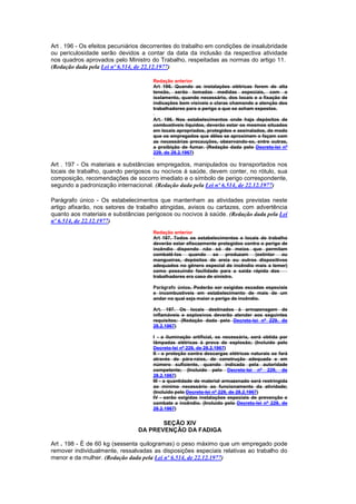Art . 196 - Os efeitos pecuniários decorrentes do trabalho em condições de insalubridade
ou periculosidade serão devidos a contar da data da inclusão da respectiva atividade
nos quadros aprovados pelo Ministro do Trabalho, respeitadas as normas do artigo 11.
(Redação dada pela Lei nº 6.514, de 22.12.1977)

                                      Redação anterior
                                      Art 196. Quando as instalações elétricas forem de alta
                                      tensão, serão tomadas medidas especiais, com o
                                      isolamento, quando necessário, dos locais e a fixação de
                                      indicações bem visíveis e claras chamando a atenção dos
                                      trabalhadores para o perigo a que se acham expostos.

                                      Art. 196. Nos estabelecimentos onde haja depósitos de
                                      combustíveis líquidos, deverão estar os mesmos situados
                                      em locais apropriados, protegidos e assinalados, de modo
                                      que os empregados que dêles se aproximem o façam com
                                      as necessárias precauções, observando-se, entre outras,
                                      a proibição de fumar. (Redação dada pelo Decreto-lei nº
                                      229, de 28.2.1967)

Art . 197 - Os materiais e substâncias empregados, manipulados ou transportados nos
locais de trabalho, quando perigosos ou nocivos à saúde, devem conter, no rótulo, sua
composição, recomendações de socorro imediato e o símbolo de perigo correspondente,
segundo a padronização internacional. (Redação dada pela Lei nº 6.514, de 22.12.1977)

Parágrafo único - Os estabelecimentos que mantenham as atividades previstas neste
artigo afixarão, nos setores de trabalho atingidas, avisos ou cartazes, com advertência
quanto aos materiais e substâncias perigosos ou nocivos à saúde. (Redação dada pela Lei
nº 6.514, de 22.12.1977)
                                      Redação anterior
                                      Art 197. Todos os estabelecimentos e locais de trabalho
                                      deverão estar efiscazmente protegidos contra o perigo de
                                      incêndio dispondo não só de meios que permitam
                                      combatê-los quando se produzam (extintor ou
                                      mangueiras, depósitos de areia ou outros dispositivos
                                      adequados no gênero especial de incêndio mais a temer)
                                      como possuindo facilidade para a saída rápida dos
                                      trabalhadores era caso de sinistro.

                                      Parágrafo único. Poderão ser exigidas escadas especiais
                                      e incombustíveis em estabelecimento de mais de um
                                      andar no qual seja maior o perigo de incêndio.

                                      Art. 197. Os locais destinados à armazenagem de
                                      inflamáveis e explosivos deverão atender aos seguintes
                                      requisitos: (Redação dada pelo Decreto-lei nº 229, de
                                      28.2.1967)

                                      I - a iluminação artificial, se necessária, será obtida por
                                      lâmpadas elétricas à prova de explosão; (Incluído pelo
                                      Decreto-lei nº 229, de 28.2.1967)
                                      II - a proteção contra descargas elétricas naturais se fará
                                      através de pára-raios, de construção adequada e em
                                      número suficiente, quando indicada pela autoridade
                                      competente; (Incluído pelo Decreto-lei nº 229, de
                                      28.2.1967)
                                      III - a quantidade de material armazenado será restringida
                                      ao mínimo necessário ao funcionamento da atividade;
                                      (Incluído pelo Decreto-lei nº 229, de 28.2.1967)
                                      IV - serão exigidas instalações especiais de prevenção e
                                      combate a incêndio. (Incluído pelo Decreto-lei nº 229, de
                                      28.2.1967)


                                       SEÇÃO XIV
                                DA PREVENÇÃO DA FADIGA

Art . 198 - É de 60 kg (sessenta quilogramas) o peso máximo que um empregado pode
remover individualmente, ressalvadas as disposições especiais relativas ao trabalho do
menor e da mulher. (Redação dada pela Lei nº 6.514, de 22.12.1977)
 