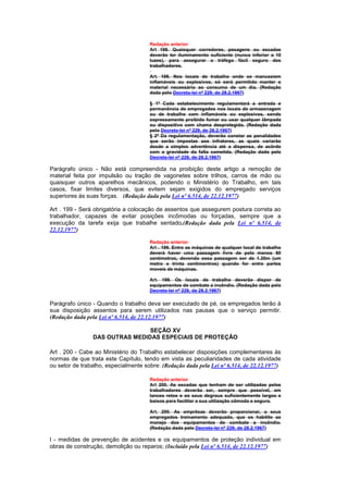 Redação anterior
                                      Art 198. Quaisquer corredores, pesagens ou escadas
                                      deverão ter iluminamento suficiente (nunca inferior a 10
                                      luzes), para assegurar o tráfego fácil seguro dos
                                      trabalhadores.

                                      Art. 198. Nos locais de trabalho onde se manuseiem
                                      inflamáveis ou explosivos, só será permitido manter o
                                      material necessário ao consumo de um dia. (Redação
                                      dada pelo Decreto-lei nº 229, de 28.2.1967)

                                      § 1º Cada estabelecimento regulamentará a entrada e
                                      permanência de empregados nos locais de armazenagem
                                      ou de trabalho com inflamáveis ou explosivos, sendo
                                      expressamente proibido fumar ou usar qualquer lâmpada
                                      ou dispositivo com chama desprotegida. (Redação dada
                                      pelo Decreto-lei nº 229, de 28.2.1967)
                                      § 2º Da regulamentação, deverão constar as penalidades
                                      que serão impostas aos infratores, as quais variarão
                                      desde a simples advertência até a dispensa, de acôrdo
                                      com a gravidade da falta cometida. (Redação dada pelo
                                      Decreto-lei nº 229, de 28.2.1967)

Parágrafo único - Não está compreendida na proibição deste artigo a remoção de
material feita por impulsão ou tração de vagonetes sobre trilhos, carros de mão ou
quaisquer outros aparelhos mecânicos, podendo o Ministério do Trabalho, em tais
casos, fixar limites diversos, que evitem sejam exigidos do empregado serviços
superiores às suas forças. (Redação dada pela Lei nº 6.514, de 22.12.1977)

Art . 199 - Será obrigatória a colocação de assentos que assegurem postura correta ao
trabalhador, capazes de evitar posições incômodas ou forçadas, sempre que a
execução da tarefa exija que trabalhe sentado.(Redação dada pela Lei nº 6.514, de
22.12.1977)

                                      Redação anterior
                                      Art . 199. Entre as máquinas de qualquer local de trabalho
                                      deverá haver uma passagem livre de pelo menos 80
                                      centímetros, devendo essa passagem ser de 1.30m (um
                                      metro e trinta centimentros) quando for entre partes
                                      moveis de máquinas.

                                      Art. 199. Os locais de trabalho deverão dispor de
                                      equipamentos de combate a incêndio. (Redação dada pelo
                                      Decreto-lei nº 229, de 28.2.1967)

Parágrafo único - Quando o trabalho deva ser executado de pé, os empregados terão à
sua disposição assentos para serem utilizados nas pausas que o serviço permitir.
(Redação dada pela Lei nº 6.514, de 22.12.1977)

                                SEÇÃO XV
                DAS OUTRAS MEDIDAS ESPECIAIS DE PROTEÇÃO

Art . 200 - Cabe ao Ministério do Trabalho estabelecer disposições complementares às
normas de que trata este Capítulo, tendo em vista as peculiaridades de cada atividade
ou setor de trabalho, especialmente sobre: (Redação dada pela Lei nº 6.514, de 22.12.1977)

                                      Redação anterior
                                      Art 200. As escadas que tenham de ser utiIizadas pelos
                                      trabalhadores deverão ser, sempre que possível, em
                                      lances retos e os seus degraus suficientemente largos e
                                      baixos para facilitar a sua utilização cômoda e segura.

                                      Art. 200. As emprêsas deverão proporcionar, a seus
                                      empregados treinamento adequado, que os habilite ao
                                      manejo dos equipamentos de combate a incêndio.
                                      (Redação dada pelo Decreto-lei nº 229, de 28.2.1967)

I - medidas de prevenção de acidentes e os equipamentos de proteção individual em
obras de construção, demolição ou reparos; (Incluído pela Lei nº 6.514, de 22.12.1977)
 