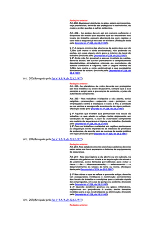 Redação anterior
                                        Art. 202. Quaisquer aberturas no piso, sejam permanentes,
                                        seja provisórias, deverão ser protegidas e assinaladas, de
                                        modo a evitar quedas e outros acidentes.

                                        Art. 202 - As saídas devem ser em número suficiente e
                                        dispostas de modo que aqueles que se encontrem nos
                                        locais de trabalho possam abandoná-los com rapidez e
                                        com toda a segurança em caso de sinistro. (Redação dada
                                        pelo Decreto-lei nº 229, de 28.2.1967)

                                        § 1º A largura mínima das aberturas de saída deve ser de
                                        1,20m (um metro e vinte centímetros), não podendo as
                                        portas, em caso algum, abrir para o interior do local de
                                        trabalho.(Incluído pelo Decreto-lei nº 229, de 28.2.1967)
                                        § 2º Onde não for possível o acesso imediato às saídas,
                                        deverão existir, em caráter permanente e completamente
                                        desobstruídas, circulações internas ou corredores de
                                        acesso contínuos e seguros, com a largura mínima de
                                        1,20m (um metro e vinte centímetros) e que conduzirão
                                        diretamente às saidas. (Incluído pelo Decreto-lei nº 229, de
                                        28.2.1967)

Art . 203(Revogado pela Lei nº 6.514, de 22.12.1977)
                                        Redação anterior
                                        Art. 203. As clarabóias de vidro deverão ser protegidas
                                        por teia metálica ou outro dispositivo, sempre que a sua
                                        posição o exigir para a prevenção de acidente, a juízo da
                                        autoridade competente.

                                        Art. 203 - Nos trabalhos realizados a céu aberto, serão
                                        exigidas precauções especiais que protejam os
                                        empregados contra a insolação, o calor, o frio, a umidade
                                        ou os ventos e assegurado suprimento de água potável.
                                        (Redação dada pelo Decreto-lei nº 229, de 28.2.1967)

                                        § 1º Aqueles que tiverem que permanecer nos locais de
                                        trabalho, a que alude o artigo, terão alojamento em
                                        condições de higiene, a juízo da autoridade competente
                                        em matéria de segurança e higiene do trabalho. (Incluído
                                        pelo Decreto-lei nº 229, de 28.2.1967)
                                        § 2º Para os trabalhos realizados em regiões pantanosas
                                        ou alagadiças serão imperativas as medidas de profilaxia
                                        de endemias, de acordo com as normas de saúde pública
                                        em vigor.(Incluído pelo Decreto-lei nº 229, de 28.2.1967)

Art . 204(Revogado pela Lei nº 6.514, de 22.12.1977)
                                        Redação anterior
                                        Art. 204. Nos estabelecimento onde haja caldeiras deverão
                                        estar estas em local separado e dotadas de equipamento
                                        de segurança.

                                        Art. 204 - Nas escavações a céu aberto ou em subsolo, na
                                        abertura de galerias ou túneis e na exploração de minas e
                                        de pedreiras, serão tomadas providências para evitar o
                                        risco      de    desmoronamento,        soterramento    e
                                        desprendimento de blocos de terra ou rocha. (Redação
                                        dada pelo Decreto-lei nº 229, de 28.2.1967)

                                        § 1º Nas obras a que se refere o presente artigo, deverão
                                        ser asseguradas ventilação e iluminação convenientes
                                        dos locais de trabalho e condições para a retirada rápida
                                        dos empregados, em caso de perigo ou acidente. (Incluído
                                        pelo Decreto-lei nº 229, de 28.2.1967)
                                        § 2º Quando existirem poerias ou gases inflamáveis,
                                        explosivos ou prejudiciais à saúde, serão tomadas
                                        medidas para a sua neutralização ou eliminação. (Incluído
                                        pelo Decreto-lei nº 229, de 28.2.1967)

Art . 205(Revogado pela Lei nº 6.514, de 22.12.1977)
                                        Redação anterior
 