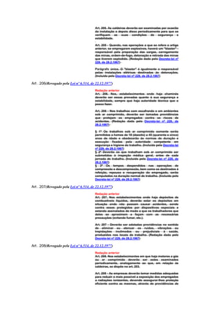 Art. 205. As caldeiras deverão ser examinadas por ocasião
                                        da instalação e depois disso periodicamente para que se
                                        verifiquem as suas condições de segurança e
                                        estabilidade.

                                        Art. 205 - Quando, nas operações a que se refere o artigo
                                        anterior, se empregarem explosivos, haverá um "blaster" -
                                        responsável pela preparação das cargas, carregamento
                                        das minas, ordem-de-fogo, detonação e retirada das minas
                                        que tiverem explodido. (Redação dada pelo Decreto-lei nº
                                        229, de 28.2.1967)

                                        Parágrafo único. O "blaster" é igualmente o responsável
                                        pelas instalações elétricas destinadas às detonações.
                                        (Incluído pelo Decreto-lei nº 229, de 28.2.1967)

Art . 206(Revogado pela Lei nº 6.514, de 22.12.1977)
                                        Redação anterior
                                        Art. 206. Nos, estabelecimentos onde haja chaminés
                                        deverão ser essas provadas quanto à sua segurança e
                                        estabilidade, sempre que haja autoridade técnica que o
                                        possa fazer.

                                        Art. 206 - Nos trabalhos com escafrando e em ambientes
                                        sob ar comprimido, deverão ser tomadas providências
                                        que protejam os empregados contra os riscos de
                                        acidentes. (Redação dada pelo Decreto-lei nº 229, de
                                        28.2.1967)

                                        § 1º Os trabalhos sob ar comprimido somente serão
                                        permitidos a homes de 18 (dezoito) a 45 (quarenta e cinco)
                                        anos de idade e obedecerão às normas de duração e
                                        execução fixadas pela autoridade competente em
                                        segurança e higiene do trabalho. (Incluído pelo Decreto-lei
                                        nº 229, de 28.2.1967)
                                        § 2º Deverão os que trabalham sob ar comprimido ser
                                        submetidos à inspeção médica geral, antes de cada
                                        jornada de trabalho. (Incluído pelo Decreto-lei nº 229, de
                                        28.2.1967)
                                        § 3º Os tempos despendidos nas operações de
                                        compressão e descompressão, bem como os destinados à
                                        refeição, repouso e recuperação do empregado, serão
                                        computados na duração normal de trabalho. (Incluído pelo
                                        Decreto-lei nº 229, de 28.2.1967)

Art . 207(Revogado pela Lei nº 6.514, de 22.12.1977)
                                        Redação anterior
                                        Art. 207. Nos estabelecimentos onde haja depósitos de
                                        combustiveis líquidos, deverão estar os depósitos em
                                        situação onde não possam causar acidentes, sendo
                                        contra esses protegidos por dispositivos especiais e
                                        estando assinalados de modo a que os trabalhadores que
                                        deles se aproximem o façam com as necessárias
                                        precauções (evitando fumar, etc.).

                                        Art. 207 - Deverão ser adotadas providências no sentido
                                        de eliminar ou atenuar os ruídos, vibrações ou
                                        trepidações incômodos ou prejudiciais à saúde,
                                        produzidos nos locais de trabalho. (Redação dada pelo
                                        Decreto-lei nº 229, de 28.2.1967)

Art . 208(Revogado pela Lei nº 6.514, de 22.12.1977)
                                        Redação anterior
                                        Art. 208. Nos estabelecimentos em que haja motores a gás
                                        ou ar comprimido deverão ser estes examinados
                                        periodicamente, analogamente ao que, em relação às
                                        caldeiras, se dispõe no art. 203.

                                        Art. 208 - As empresas deverão tomar medidas adequadas
                                        para reduzir o mais possível a exposição dos empregados
                                        a radiações ionizantes, devendo assegurar-lhes proteção
                                        eficiente contra as mesmas, através de providências de
 