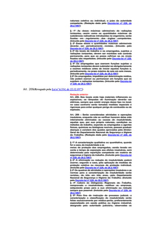 natureza coletiva ou individual, a juízo da autoridade
                                        competente. (Redação dada pelo Decreto-lei nº 229, de
                                        28.2.1967)

                                        § 1º As doses máximas admissíveis de radiações
                                        ionizantes, assim como as quantidades máximas de
                                        substâncias radioativas introduzidas no organismo, serão
                                        fixadas em regulamento dos órgãos competentes.
                                        (Inlcuído pelo Decreto-lei nº 229, de 28.2.1967)
                                        § 2º Essas doses e quantidades máximas admissíveis
                                        deverão ser periodicamente revistas. (Inlcuído pelo
                                        Decreto-lei nº 229, de 28.2.1967)
                                        § 3º Os locais de trabalho e os empregados, sujeitos a
                                        radiações ionizantes, devem ser mantidos sob controle
                                        permanente, para que se possa vefiricar se os níveis
                                        fixados são respeitados. (Inlcuído pelo Decreto-lei nº 229,
                                        de 28.2.1967)
                                        § 4º Os empregados que exercem funções sujeitas a
                                        radiações ionizantes devem submeter-se obrigatoriamente
                                        a exames médicos antes de iniciar aquelas funções e,
                                        periodicamente, no prazo máximo de seis em seis meses.
                                        (Inlcuído pelo Decreto-lei nº 229, de 28.2.1967)
                                        § 5º Os empregados, impedidos por determinação médica,
                                        não podem exercer ou permanecer em funções que os
                                        sujeitem a radiações ionizantes. (Inlcuído pelo Decreto-lei
                                        nº 229, de 28.2.1967)

Art . 209(Revogado pela Lei nº 6.514, de 22.12.1977)
                                        Redação anterior
                                        Art. 209. Nos locais onde haja materiais inflamaveis ou
                                        explosivos, as lâmpadas de iluminação deverão ser
                                        elétricas, sempre que existir energia desse tipo no local;
                                        no caso contrario serão tomadas medidas especiais e
                                        rigorosas para evitar qualquer perigo de combustão ou de
                                        explosão.

                                        Art. 209 - Serão consideradas atividades e operações
                                        insalubres, enquanto não se verificar haverem delas sido
                                        inteiramente eliminadas as causas de insalubridade,
                                        aquelas que, por sua própria natureza, condições ou
                                        métodos de trabalho, expondo os empregados a agentes
                                        físicos, químicos ou biológicos nocivos, possam produzir
                                        doenças e constem dos quados aprovados pelo Diretor-
                                        Geral do Departamento Nacional de Segurança e Higiene
                                        do Trabalho. (Redação dada pelo Decreto-lei nº 229, de
                                        28.2.1967)

                                        § 1º A caracterização qualitativa ou quantitativa, quando
                                        for o caso, da insalubridade e os
                                        meios de proteção dos empregados, sendo levado em
                                        conta o tempo de exposição aos efeitos insalubres, será
                                        determinada pela repartição competente em matéria de
                                        segurança e higiene do trabalho. (Incluído pelo Decreto-lei
                                        nº 229, de 28.2.1967)
                                        § 2º A eliminação ou redução de insalubridade poderá
                                        ocorrer, segundo o caso, pela aplicação de medidas de
                                        proteção coletiva ou recursos de proteção individual.
                                        (Incluído pelo Decreto-lei nº 229, de 28.2.1967)
                                        § 3º Os quadros de atividades e operações insalubres e as
                                        normas para a caracterização da insalubridade serão
                                        revistos, de três em três anos, pelo Departamento
                                        Nacional de Segurança e Higiene do Trabalho. (Incluído
                                        pelo Decreto-lei nº 229, de 28.2.1967)
                                        § 4º Caberá às Delegacias Regionais do Trabalho,
                                        comprovada a insalubridade, notificar as empresas,
                                        estipulando prazo para a sua eliminação ou redução
                                        sempre que possível. (Incluído pelo Decreto-lei nº 229, de
                                        28.2.1967)
                                        § 5º Para fins de instrução de processo judicial, a
                                        caracterização e classificação de insalubridade serão
                                        feitas exclusivamente por médico-perito, preferentemente
                                        especializado em saúde pública ou higiene industrial,
                                        designado pela autoridade judiciária, observadas as
 