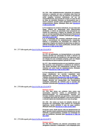 Art. 216 - Nos estabelecimentos industriais de qualquer
                                        natureza e naqueles em que a atividade exija troca de
                                        roupas ou seja imposto o uso de uniforme ou guarda-pó,
                                        serão exigidos armários individuais, de um só
                                        compartilhamento, para guarda de roupas, no caso de não
                                        se tratar de atividade insalubre ou incompatível com o
                                        asseio corporal, quando serão obrigatórios armários de
                                        compartimentos duplos. (Redação dada pelo Decreto-lei
                                        nº 229, de 28.2.1967

                                        § 1º A exigência de armários individuais, de que trata este
                                        artigo, poderá ser dispensada para determinadas
                                        atividades, a critério da autoridade local competente em
                                        matéria de segurança e higiene do trabalho, de acordo
                                        com as normas expedidas pelo Departamento Nacional de
                                        Segurança e Higiene do Trabalho. (Incluído pelo Decreto-
                                        lei nº 229, de 28.2.1967)
                                        § 2º A localização dos armários individuais levará em
                                        conta a conveniência do estabelecimento, ressalvada,
                                        todavia, a competênca da autoridade em matéria de
                                        segurança e higiene do trabalho de determinar ou alterar a
                                        referida localização, em casos justificados. (Incluído pelo
                                        Decreto-lei nº 229, de 28.2.1967)

Art . 217-(Revogado pela Lei nº 6.514, de 22.12.1977)
                                        Redação anterior
                                        Art. 217. Os guindastes, os transportadores e as pontes
                                        rolantes deverão ser calculadas de modo a oferecer as
                                        necessárias garantias de resistência e de segurança, quer
                                        em relação às suas condições próprias, quer em relação
                                        aos suportes em que se apoiem, quando for o caso.

                                        Art. 217 - Nos estabelecimentos em que trabalhem mais de
                                        300 operários, será obrigatória a existência de refeitório,
                                        não sendo permitido aos trabalhadores tomarem suas
                                        refeições em outro local do estabelecimento. (Redação
                                        dada pelo Decreto-lei nº 229, de 28.2.1967)

                                        § 1º As instalações do refeitório a que se refere o presente
                                        artigo    obedecerão     às    normas      expedidas     pelo
                                        Departamento Nacional de Segurança e Higiene do
                                        Trabalho. (Incluído pelo Decreto-lei nº 229, de 28.2.1967)
                                        § 2º Nos estabelecimentos nos quais não seja o refeitório
                                        exigido, deverão ser asseguradas aos trabalhadores
                                        condições suficientes de conforto para a ocasião das
                                        refeições. (Incluído pelo Decreto-lei nº 229, de 28.2.1967)

Art . 218-(Revogado pela Lei nº 6.514, de 22.12.1977)
                                        Redação anterior
                                        Art. 218. Nas obras em subsolo, bem como nas
                                        escavações especiais contra a possibilidade de
                                        desmoronamentos ou soterramentos, deverão ser
                                        tomadas medidas especiais que garantam a iluminação e
                                        a ventilação dos locais de trabalho, e que tornem possivel
                                        a retirada rápida dos trabalhadores em caso de perigo.

                                        Art. 218 - Em todos os locais de trabalho deverá ser
                                        fornecida aos empregados água potável em condições
                                        higiênicas, sendo proibido o uso de copo coletivo.
                                        (Redação dada pelo Decreto-lei nº 229, de 28.2.1967)

                                        Parágrafo único. Onde houver rede de abastecimento de
                                        água, deverão existir preferentemente bebedouros de jato
                                        inclinado e guarda-protetora, proibida sua instalação em
                                        pias ou lavatórios. (Incluído pelo Decreto-lei nº 229, de
                                        28.2.1967)

Art . 219-(Revogado pela Lei nº 6.514, de 22.12.1977)
                                        Redação anterior
                                        Art. 219. Nos trabalhos em câmaras pneumáticas será
                                        obrigatório submeter o trabalhador a uma adaptação para
 