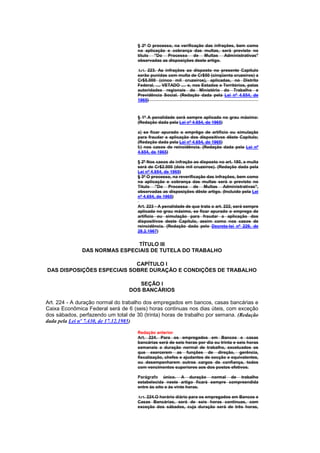 § 2º O processo, na verificação das infrações, bem como
                                     na aplicação e cobrança das multas, será previsto no
                                     título "Do Processo de Multas Administrativas"
                                     observadas as disposições deste artigo.

                                     Art. 223. As infrações ao disposto no presente Capítulo
                                     serão punidas com multa de Cr$50 (cinqüenta cruzeiros) a
                                     Cr$5.000 (cinco mil cruzeiros), aplicadas, no Distrito
                                     Federal, .... VETADO .... e, nos Estados e Territórios, pelas
                                     autoridades regionais do Ministério do Trabalho e
                                     Previdência Social. (Redação dada pela Lei nº 4.654, de
                                     1965)



                                     § 1º A penalidade será sempre aplicada no grau máximo:
                                     (Redação dada pela Lei nº 4.654, de 1965)

                                     a) se ficar apurado o emprêgo de artifício ou simulação
                                     para fraudar a aplicação dos dispositivos dêste Capítulo;
                                     (Redação dada pela Lei nº 4.654, de 1965)
                                     b) nos casos de reincidência. (Redação dada pela Lei nº
                                     4.654, de 1965)

                                     § 2º Nos casos de infração ao disposto no art. 180, a multa
                                     será de Cr$2.000 (dois mil cruzeiros). (Redação dada pela
                                     Lei nº 4.654, de 1965)
                                     § 3º O processo, na reverificação das infrações, bem como
                                     na aplicação e cobrança das multas será o previsto no
                                     Título "Do Processo de Multas Administrativas",
                                     observadas as disposições dêste artigo. (Incluído pela Lei
                                     nº 4.654, de 1965)

                                     Art. 223 - A penalidade de que trata o art. 222, será sempre
                                     aplicada no grau máximo, se ficar apurado o emprego de
                                     artifício ou simulação para fraudar a aplicação dos
                                     dispositivos deste Capítulo, assim como nos casos de
                                     reincidência. (Redação dada pelo Decreto-lei nº 229, de
                                     28.2.1967)


                              TÍTULO III
              DAS NORMAS ESPECIAIS DE TUTELA DO TRABALHO

                            CAPÍTULO I
DAS DISPOSIÇÕES ESPECIAIS SOBRE DURAÇÃO E CONDIÇÕES DE TRABALHO

                                    SEÇÃO I
                                 DOS BANCÁRIOS

Art. 224 - A duração normal do trabalho dos empregados em bancos, casas bancárias e
Caixa Econômica Federal será de 6 (seis) horas continuas nos dias úteis, com exceção
dos sábados, perfazendo um total de 30 (trinta) horas de trabalho por semana. (Redação
dada pela Lei nº 7.430, de 17.12.1985)

                                     Redação anterior
                                     Art. 224. Para os empregados em Bancos e casas
                                     bancárias será de seis horas por dia ou trinta e seis horas
                                     semanais a duração normal de trabalho, excetuados os
                                     que exercerem as funções de direção, gerência,
                                     fiscalização, chefes e ajudantes de secção e equivalentes,
                                     ou desempenharem outros cargos de confiança, todos
                                     com vencimentos superiores aos dos postos efetivos.

                                     Parágrafo único. A duração normal de trabalho
                                     estabelecida neste artigo ficará sempre compreendida
                                     entre às oito e às vinte horas.

                                     Art. 224.O horário diário para os empregados em Bancos e
                                     Casas Bancárias, será de seis horas contínuas, com
                                     exceção dos sábados, cuja duração será de três horas,
 