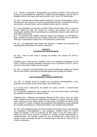§ 2º - Quanto à execução e remuneração aos domintos, feriados e dias santos de
guarda e às prorrogações de expediente, o trabalho dos empregados a que se refere o
parágrafo anterior será regido pelo que se contém no§ 1º do art. 227 desta Seção.

Art. 230 - A direção das empresas deverá organizar as turmas de empregados, para a
execução dos seus serviços, de maneira que prevaleça sempre o revezamento entre os
que exercem a mesma função, quer em escalas diurnas, quer em noturnas.

§ 1º - Aos empregados que exerçam a mesma função será permitida, entre si, a troca de
turmas, desde que isso não importe em prejuízo dos serviços, cujo chefe ou
encarregado resolverá sobre a oportunidade ou possibilidade dessa medida, dentro das
prescrições desta Seção.
§ 2º - As empresas não poderão organizar horários que obriguem os empregados a
fazer a refeição do almoço antes das 10 (dez) e depois das 13 (treze) horas e a de jantar
antes das 16 (dezesseis) e depois das 19:30 (dezenove e trinta) horas.

Art. 231 - As disposições desta Seção não abrangem o trabalho dos operadores de
radiotelegrafia embarcados em navios ou aeronaves.

                                   SEÇÃO III
                           DOS MÚSICOS PROFISSIONAIS

Art. 232 - Será de seis horas a duração de trabalho dos músicos em teatro e
congêneres.

Parágrafo único. Toda vez que o trabalho contínuo em espetáculo ultrapassar de seis
horas, o tempo de duração excedente será pago com um acréscimo de 25 % (vinte e
cinco por cento) sobre o salário da hora normal.

Art. 233 - A duração normal de trabalho dos músicos profissionais poderá ser elevada
até oito horas diárias, observados os preceitos gerais sobre duração do trabalho.

                                SEÇÃO IV
                     DOS OPERADORES CINEMATOGRÁFICOS

Art. 234 - A duração normal do trabalho dos operadores cinematográficos e seus
ajudantes não excederá de seis horas diárias, assim distribuídas:

a) 5 (cinco) horas consecutivas de trabalho em cabina, durante o funcionamento
cinematográfico;
b) 1 (um) período suplementar, até o máximo de 1 (uma) hora para limpeza, lubrificação
dos aparelhos de projeção, ou revisão de filmes.

Parágrafo único - Mediante remuneração adicional de 25% (vinte e cinco por cento)
sobre o salário da hora normal e observado um intervalo de 2 (duas) horas para folga,
entre o período a que se refere a alínea "b" deste artigo e o trabalho em cabina de que
trata a alínea "a", poderá o trabalho dos operadores cinematográficos e seus ajudantes
ter a duração prorrogada por 2 (duas) horas diárias, para exibições extraordinárias.

Art. 235 - Nos estabelecimentos cujo funcionamento normal seja noturno, será facultado
aos operadores cinematográficos e seus ajudantes, mediante acordo ou contrato
coletivo de trabalho e com um acréscimo de 25% (vinte e cinco por cento) sobre o
salário da hora normal, executar o trabalho em sessões diurnas extraordinárias e,
cumulativamente, nas noturnas, desde que isso se verifique até 3 (três) vezes por
semana e entre as sessões diurnas e as noturnas haja o intervalo de 1 (uma) hora, no
mínimo, de descanso.
 