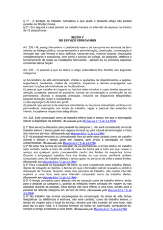 § 1º - A duração de trabalho cumulativo a que alude o presente artigo não poderá
exceder de 10 (dez) horas.
§ 2º - Em seguida a cada período de trabalho haverá um intervalo de repouso no mínimo
de 12 (doze) horas.

                                    SEÇÃO V
                             DO SERVIÇO FERROVIÁRIO

Art. 236 - No serviço ferroviário - considerado este o de transporte em estradas de ferro
abertas ao tráfego público, compreendendo a administração, construção, conservação e
remoção das vias férreas e seus edifícios, obras-de-arte, material rodante, instalações
complementares e acessórias, bem como o serviço de tráfego, de telegrafia, telefonia e
funcionamento de todas as instalações ferroviárias - aplicam-se os preceitos especiais
constantes desta Seção.

Art. 237 - O pessoal a que se refere o artigo antecedente fica dividido nas seguintes
categorias:

a) funcionários de alta administração, chefes e ajudantes de departamentos e seções,
engenheiros residentes, chefes de depósitos, inspetores e demais empregados que
exercem funções administrativas ou fiscalizadoras;
b) pessoal que trabalhe em lugares ou trechos determinados e cujas tarefas requeiram
atenção constante; pessoal de escritório, turmas de conservação e construção da via
permanente, oficinas e estações principais, inclusive os respectivos telegrafistas;
pessoal de tração, lastro e revistadores;
c) das equipagens de trens em geral;
d) pessoal cujo serviço é de natureza intermitente ou de pouca intensidade, embora com
permanência prolongada nos locais de trabalho; vigias e pessoal das estações do
interior, inclusive os respectivos telegrafistas.

Art. 238. Será computado como de trabalho efetivo todo o tempo, em que o empregado
estiver à disposição da estrada. (Restaurado pelo Decreto-lei n º 5, de 4.4.1966)

§ 1º Nos serviços efetuados pelo pessoal da categoria c, não será considerado como de
trabalho efetivo o tempo gasto em viagens do local ou para o local de terminação e início
dos mesmos serviços. (Restaurado pelo Decreto-lei n º 5, de 4.4.1966)
§ 2º Ao pessoal removido ou comissionado fora da sede será contado como de trabalho
normal e efetivo o tempo gasto em viagens, sem direito à percepção de horas
extraordinárias. (Restaurado pelo Decreto-lei n º 5, de 4.4.1966)
§ 3º No caso das turmas de conservação da via permanente, o tempo efetivo do trabalho
será contado desde a hora da saída da casa da turma até a hora em que cessar o
serviço em qualquer ponto compreendido centro dos limites da respectiva turma.
Quando o empregado trabalhar fora dos limites da sua turma, ser-lhe-á tambem
computado como de trabalho efetivo o tempo gasto no percurso da volta a esses limites.
(Restaurado pelo Decreto-lei n º 5, de 4.4.1966)
§ 4º Para o pessoal da equipagem de trens, só será considerado esse trabalho efetivo,
depois de chegado ao destino, o tempo em que o ferroviário estiver ocupado ou retido à
disposição da Estrada. Quando, entre dois períodos de trabalho, não mediar intervalo
superior a uma hora, será essa intervalo computado como de trabaIho efetivo.
(Restaurado pelo Decreto-lei n º 5, de 4.4.1966)
§ 5º O tempo concedido para refeição não se computa como de trabalho efetivo, então
para o pessoal da categoria c, quando as refeições forem tomadas em viagem ou nas
estações durante as paradas. Esse tempo não será inferior a uma hora, exceto para o
pessoal da referida categoria em serviço de trens. (Restaurado pelo Decreto-lei n º 5, de
4.4.1966)
§ 6º No trabalho das turmas encarregadas da conservação de obras de arte, linhas
telegráficas ou telefônicas e edifícios, não será contado, como de trabalho efetivo, o
tempo de viagem para o local do serviço, sempre que não exceder de uma hora, seja
para ida ou para volta, e a Estrada fornecer os meios de locomoção, computando-se,
sempre o tempo excedente a esse limite. (Restaurado pelo Decreto-lei n º 5, de 4.4.1966)
 