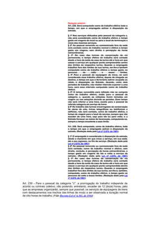 Redação anterior
                                     Art. 238. Será computado como de trabalho efetivo todo o
                                     tempo, em que o empregado estiver à disposição da
                                     estrada.

                                     § 1º Nos serviços efetuados pelo pessoal da categoria c,
                                     não será considerado como de trabalho efetivo o tempo
                                     gasto em viagens do local ou para o local de terminação e
                                     início dos mesmos serviços.
                                     § 2º Ao pessoal removido ou comissionado fora da sede
                                     será contado como de trabalho normal e efetivo o tempo
                                     gasto em viagens, sem direito à percepção de horas
                                     extraordinárias.
                                     § 3º No caso das turmas de conservação da via
                                     permanente, o tempo efetivo do trabalho será contado
                                     desde a hora da saída da casa da turma até a hora em que
                                     cessar o serviço em qualquer ponto compreendido centro
                                     dos limites da respectiva turma. Quando o empregado
                                     trabalhar fora dos limites da sua turma, ser-lhe-á tambem
                                     computado como de trabalho efetivo o tempo gasto no
                                     percurso       da      volta      a     esses       limites.
                                     § 4º Para o pessoal da equipagem de trens, só será
                                     considerado esse trabalho efetivo, depois de chegado ao
                                     destino, o tempo em que o ferroviário estiver ocupado ou
                                     retido à disposição da Estrada. Quando, entre dois
                                     períodos de trabalho, não mediar intervalo superior a uma
                                     hora, será essa intervalo computado como de trabaIho
                                     efetivo.
                                     § 5º O tempo concedido para refeição não se computa
                                     como de trabalho efetivo, então para o pessoal da
                                     categoria c, quando as refeições forem tomadas em
                                     viagem ou nas estações durante as paradas. Esse tempo
                                     não será inferior a uma hora, exceto para o pessoal da
                                     referida categoria em serviço de trens.
                                     § 6º No trabalho das turmas encarregadas da conservação
                                     de obras de arte, linhas telegráficas ou telefônicas e
                                     edifícios, não será contado, como de trabalho efetivo, o
                                     tempo de viagem para o local do serviço, sempre que não
                                     exceder de uma hora, seja para ida ou para volta, e a
                                     Estrada fornecer os meios de locomoção, computando-se,
                                     sempre o tempo excedente a esse limite.

                                     Art. 238. Será computado, como de trabalho efetivo, todo
                                     o tempo em que o empregado estiver à disposição da
                                     estrada. (Redação dada pela Lei nº 3.970, de 1961)

                                     § 1º O empregado é considerado à disposição da estrada,
                                     desde o momento em que inicia o serviço, em sua sede,
                                     até o seu regresso, no fim do serviço. (Redação dada pela
                                     Lei nº 3.970, de 1961)
                                     § 2º Ao pessoal removido ou comissionado fora da sede
                                     será contado, como de trabalho normal e efetivo, sem
                                     direito, contudo, à percepção de horas extraordinárias, o
                                     tempo gasto em viagens de ida e volta a serviço da
                                     estrada; (Redação dada pela Lei nº 3.970, de 1961)
                                     § 3º No caso das turmas de conservação de via
                                     permanente, o tempo efetivo de trabalho será contado
                                     desde a hora da saída da casa da turma até a hora em que
                                     cessar o serviço em qualquer ponto compreendido dentro
                                     dos limites da respectiva turma. Quando o empregado
                                     trabalhar fora dos limites da sua turma, ser-lhe-á, também,
                                     computado, como de trabalho efetivo, o tempo gasto no
                                     percurso da volta a êsses limites. (Redação dada pela Lei
                                     nº 3.970, de 1961)

Art. 239 - Para o pessoal da categoria "c", a prorrogação do trabalho independe de
acordo ou contrato coletivo, não podendo, entretanto, exceder de 12 (doze) horas, pelo
que as empresas organizarão, sempre que possível, os serviços de equipagens de trens
com destacamentos nos trechos das linhas de modo a ser observada a duração normal
de oito horas de trabalho. (Vide Decreto-Lei nº 6.361, de 1944)
 