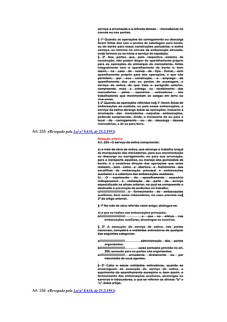 serviço a arrumação e a retirada dessas           mercadorias no
                                        convés ou nos porões.

                                        § 1º Quando as operações do carregamento ou descarga
                                        forem feitas dos cais e pontos de cabotagem para bordo,
                                        ou de bordo para essas construções portuárias, e estiva
                                        começa, ou termina no convés da embarcação atracada,
                                        onde termina ou se inicia o serviço de capatazia.
                                        § 2º Nos portos que, pelo respectivo sistema de
                                        construção, não podem dispor de aparelhamento próprio
                                        para as operações de embarque de mercadorias, feitas
                                        integralmente com o aparelhamento de bordo e, bem
                                        assim, no caso de navios de tipo fluvial, sem
                                        aparelhamento próprio para tais operações, e que não
                                        permitem, por sua construção, o emprego de
                                        aparelhamento dos cais ou pontos de acostagem, o
                                        serviço de estiva, de que trata o parágrafo anterior,
                                        compreende mais a entrega ou recebimento das
                                        mercadorias     pelos     operários     estivadores   aos
                                        trabalhadores que movimentam as cargas em terra ou
                                        vice-versa.
                                        § 3º Quando as operações referidas no§ 1º forem feitas de
                                        embarcações ao costado, ou para essas embarcações, o
                                        serviço da estiva abrange todas as operações, inclusive a
                                        arrumação das mercadorias naquelas embarcações,
                                        podendo compreender, ainda, o transporte de ou para o
                                        local do carregamento ou de descarga dessas
                                        mercadorias, e de ou para terra.

Art. 255 -(Revogado pela Lei nº 8.630, de 25.2.1993)
                                        Redação anterior
                                        Art. 255 - O serviço de estiva compreende:

                                        a) a mão de obra de estiva, que abrange o trabalho braçal
                                        de manipulação das mercadorias, para sua movimentação
                                        ou descarga ou carregamento, ou para sua arrumação,
                                        para o transporte aquático, ou manejo dos guindastes de
                                        bordo, e a cautelosa direção das operações que estas
                                        realizam, bem como a abertura e fechamento das
                                        escotilhas da embarcação principal e embarcações
                                        auxiliares e a cobertura das embarcações auxiliares.
                                        b)      O        suprimento       do    aparelhamento acessório
                                        indispensável à realização de parte do serviço
                                        especializado na alínea anterior, no qual se compreende o
                                        destinado à prevenção de acidentes no trabalho;
                                        c////////////////////////////// o fornecimento de embarcações
                                        auxiliares, bem como rebocadores, no caso previsto no§
                                        3º do artigo anterior.

                                        § 1º Na mão de obra referida neste artigo, distingue-se:

                                        a) a que se realiza nas embarcações principais;
                                        b////////////////////////////// a que se efetua nas
                                               embarcações auxiliares, alvarengas ou saveiros.

                                        § 2º A execução do serviço de estiva, nos portos
                                        nacionais, competirá a entidades estivadoras de qualquer
                                        das seguintes categorias:

                                        a//////////////////////////////        administração dos portos
                                               organizados;
                                        b//////////////////////////////      caixa portuária prevista no art.
                                               256, somente para os portos não organizados;
                                        c////////////////////////////// armadores diretamente ou por
                                               intermédio de seus agentes.

                                        § 3º Cabe a essas entidades estivadoras, quando se
                                        encarreguem da execução do serviço de estiva, o
                                        suprimento do aparelhamento acessório e, bem assim, o
                                        fornecimento das embarcações auxiliares, alvarengas ou
                                        saveiros e rebocadores, a que se referem as alíneas "b" e
                                        "c" deste artigo.

Art. 256 -(Revogado pela Lei nº 8.630, de 25.2.1993)
 