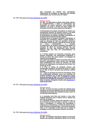 pela    arrumação   ou    retirada   das   mercadorias,
                                        relativamente às condições de segurança das referidas
                                        embarcações, quer no porto, quer em viagem.

Art. 260 -(Revogado pela Lei nº 8.630, de 25.2.1993)
                                        Redação anterior
                                        Art. 260 - As disposições contidas nesta Seção aplicam-
                                        se, obrigatoriamente, a todas as embarcações que
                                        freqüentem os portos nacionais, com exceção das
                                        seguintes, nas quais o serviço de estiva poderá ser
                                        executado, livremente, pelas respectivas tripulações:

                                        1) Embarcações de qualquer procedência ou destino que
                                        transportarem gêneros de pequena lavoura e da pesca
                                        para abastecer os mercados municipais das cidades;
                                        2) Embarcações de qualquer tonelagem empregadas no
                                        transporte de mercadorias líquidas a granel;
                                        3) Embarcações de qualquer tonelagem empregadas no
                                        transporte de mercadorias sólidas a granel quando a
                                        carga ou descarga for feita por aparelhos mecânicos
                                        automáticos, apenas durante o período do serviço em que
                                        se       torna      desnecessário        o     rechego;
                                        4) Embarcações de qualquer tonelagem empregadas na
                                        execução de obras de serviços públicos nas vias
                                        aquáticas do País, seja diretamente pelos Poderes
                                        Públicos, seja por meio de concessionários, ou
                                        empreiteiros.

                                        § 1º Poderá tambem ser livremente executado, pelas
                                        próprias tripulações, nas embarcações respectivas, o
                                        serviço de estiva das malas postais e da bagagem de
                                        camarote dos passageiros.
                                        § 2º A estiva de carvão e minérios nos portos onde houver
                                        operários especializados nesse serviço será executada
                                        pelos trabalhadores em estiva de minérios, os quais
                                        deverão ser matriculados nas Capitanias dos Portos, nos
                                        termos do art. 257.
                                        § 3º Para os efeitos do parágrafo anterior, são
                                        considerados armadores nos termos da alínea "c" do§ 2º
                                        do art. 255, as firmas carvoeiras que possuem material
                                        flutuante.
                                        § 4º - Todas as operações de estiva de mercadorias, tanto
                                        nas embarcações principais, como nas auxiliares, de
                                        qualquer tonelagem, que, na data do Decreto-lei nº 2.032,
                                        de 23 de fevereiro de 1940, eram executadas por pessoal
                                        estranho aos sindicatos de estivadores, continuarão a ser
                                        feitas livremente. (Parágrafo incluído pelo Decreto-lei nº
                                        6.353, de 20.3.1944)

Art. 261 -(Revogado pela Lei nº 8.630, de 25.2.1993)
                                        Redação anterior
                                        Art. 261 - O serviço de estiva, quando não realizado pelos
                                        armadores ou por seus agentes, será por eles livremente
                                        requisitado de qualquer das entidades previstas no§ 2º do
                                        art. 255, pela forma seguinte.

                                        a) a requisição será feita, por escrito, a uma única
                                        entidade estivadora, para o mesmo navio e, sempre que
                                        possivel, de véspera;
                                        b) a requisição indicará, sempre que possivel, o dia e a
                                        hora provavel em que terá início o serviço, o nome do
                                        navio, a quantidade e a natureza das mercadorias a
                                        embarcar ou a desembarcar, o número de porões em que
                                        serão estivadas ou desestivadas, o local onde aportará o
                                        navio, e se a operação se fará para cais ou ponto de
                                        acostagem, ou para embarcações auxiliares ao costado.

Art. 262 -(Revogado pela Lei nº 8.630, de 25.2.1993)
                                        Redação anterior
                                        Art. 262 - As entidades estivadoras pagarão os proventos
                                        devidos aos operários estivadores, dentro de 24 horas
 