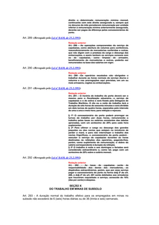 direito a determinada remuneração mínima mensal,
                                        continuarão com este direito assegurado e, sempre que
                                        no decurso do mês perceberem remuneração por unidade
                                        inferior à remuneração mínima anteriormente assegurada,
                                        deverão ser pagos da diferença pelos concessionários do
                                        porto.

Art. 289 -(Revogado pela Lei nº 8.630, de 25.2.1993)
                                        Redação anterior
                                        Art. 289 - As operações componenetes do serviço de
                                        capatazias, como abertura de volumes para conferência,
                                        reacondicionamento de mercadorias conferidas e outras,
                                        que não digam com a presteza da carga e descarga das
                                        embarcações, e assim tambem os serviços conexos com
                                        os de capatazias, como limpeza de armazém,
                                        beneficiamento de mercadorias e outros, poderão ser
                                        remunerados na base dos salários em vigor.

Art. 290 -(Revogado pela Lei nº 8.630, de 25.2.1993)
                                        Redação anterior
                                        Art. 290 -Os operários escalados são obrigados a
                                        trabalhar durante as horas normais do serviço diurno e
                                        noturma e nas prorrogações aqui previstas, em um ou
                                        mais armazens, vagões ou embarcações.

Art. 291 -(Revogado pela Lei nº 8.630, de 25.2.1993)
                                        Redação anterior
                                        Art. 291 - O horário de trabalho do porto deverá ser o
                                        mesmo para a fiscalização aduaneira, o serviço de
                                        capatazias e o de estiva e será fixado pela Delegacia do
                                        Trabalho Marítimo. O dia ou a noite de trabalho terá a
                                        duração de oito horas de sessenta minutos e será dividido
                                        em dois turnos de quatro horas, separados pelo intervalo
                                        de uma a uma e meio hora, para refeição e repouso.

                                        § 1º O concessionário do porto poderá prorrogar os
                                        turnos de trabalho por duas horas, remunerando o
                                        trabalho pelas taxas ou salários constantes das tabelas
                                        aprovadas, com um acréscimo de 20% para cada hora
                                        suplementar.
                                        § 2º Para ultimar a carga ou descarga dos grandes
                                        paquetes ou dos navios que estejam na iminência de
                                        perder a maré, e para não interromper o trabalho dos
                                        navios frigoríficos, o concessionário do porto poderá
                                        executar o serviço de capatazias durantes as horas
                                        destinadas às refeições dos operários, pagando-lhes,
                                        porém, como suplemento de remuneração, o dobro do
                                        salário correspondente à duração da refeição.
                                        § 3º O trabalho à noite e aos domingos e feriados será
                                        considerado extraordinário e, como tal, pago com um
                                        acréscimo de 25% sobre o salário mensal.

Art. 292 -(Revogado pela Lei nº 8.630, de 25.2.1993)
                                        Redação anterior
                                        Art. 292 - As taxas de capatazias serão da
                                        responsabilidade dos donos das mercadorias, os
                                        dispêndios extraordinários, porém, que por esse serviço
                                        pagar o concessionário do porto na forma do§ 2º do art.
                                        288, e do§ 2º do art. 291 serão debitados aos armadores
                                        que houverem requisitado o serviço, acrescida de 10%
                                        (dez por cento) à despesa.

                                   SEÇÃO X
                       DO TRABALHO EM MINAS DE SUBSOLO

Art. 293 - A duração normal do trabalho efetivo para os empregados em minas no
subsolo não excederá de 6 (seis) horas diárias ou de 36 (trinta e seis) semanais.
 