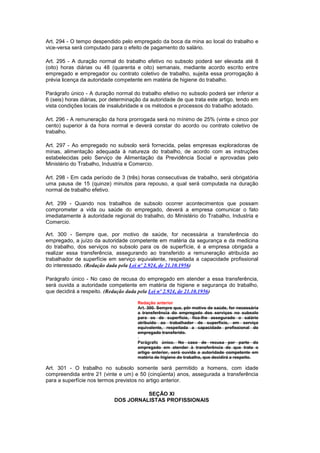 Art. 294 - O tempo despendido pelo empregado da boca da mina ao local do trabalho e
vice-versa será computado para o efeito de pagamento do salário.

Art. 295 - A duração normal do trabalho efetivo no subsolo poderá ser elevada até 8
(oito) horas diárias ou 48 (quarenta e oito) semanais, mediante acordo escrito entre
empregado e empregador ou contrato coletivo de trabalho, sujeita essa prorrogação à
prévia licença da autoridade competente em matéria de higiene do trabalho.

Parágrafo único - A duração normal do trabalho efetivo no subsolo poderá ser inferior a
6 (seis) horas diárias, por determinação da autoridade de que trata este artigo, tendo em
vista condições locais de insalubridade e os métodos e processos do trabalho adotado.

Art. 296 - A remuneração da hora prorrogada será no mínimo de 25% (vinte e cinco por
cento) superior à da hora normal e deverá constar do acordo ou contrato coletivo de
trabalho.

Art. 297 - Ao empregado no subsolo será fornecida, pelas empresas exploradoras de
minas, alimentação adequada à natureza do trabalho, de acordo com as instruções
estabelecidas pelo Serviço de Alimentação da Previdência Social e aprovadas pelo
Ministério do Trabalho, Industria e Comercio.

Art. 298 - Em cada período de 3 (três) horas consecutivas de trabalho, será obrigatória
uma pausa de 15 (quinze) minutos para repouso, a qual será computada na duração
normal de trabalho efetivo.

Art. 299 - Quando nos trabalhos de subsolo ocorrer acontecimentos que possam
comprometer a vida ou saúde do empregado, deverá a empresa comunicar o fato
imediatamente à autoridade regional do trabalho, do Ministério do Trabalho, Industria e
Comercio.

Art. 300 - Sempre que, por motivo de saúde, for necessária a transferência do
empregado, a juízo da autoridade competente em matéria da segurança e da medicina
do trabalho, dos serviços no subsolo para os de superfície, é a empresa obrigada a
realizar essa transferência, assegurando ao transferido a remuneração atribuída ao
trabalhador de superfície em serviço equivalente, respeitada a capacidade profissional
do interessado. (Redação dada pela Lei nº 2.924, de 21.10.1956)

Parágrafo único - No caso de recusa do empregado em atender a essa transferência,
será ouvida a autoridade competente em matéria de higiene e segurança do trabalho,
que decidirá a respeito. (Redação dada pela Lei nº 2.924, de 21.10.1956)

                                      Redação anterior
                                      Art. 300. Sempre que, pôr motivo de saúde, for necessária
                                      a transferência do empregado dos serviços no subsolo
                                      para os de superfície, fica-lhe assegurado o salário
                                      atribuido ao trabalhador de superfície, em serviço
                                      equivalente, respeitada a capacidade profissional do
                                      empregado transferido.

                                      Parágrafo único. No caso de recusa por parte do
                                      empregado em atender à transferência de que trata o
                                      artigo anterior, será ouvida a autoridade competente em
                                      matéria de higiene do trabalho, que decidirá a respeito.

Art. 301 - O trabalho no subsolo somente será permitido a homens, com idade
compreendida entre 21 (vinte e um) e 50 (cinqüenta) anos, assegurada a transferência
para a superfície nos termos previstos no artigo anterior.

                                      SEÇÃO XI
                            DOS JORNALISTAS PROFISSIONAIS
 