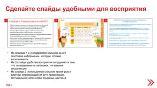 1 2 3
• На слайдах 1 и 3 содержится слишком много
текстовой информации, которую сложно
воспринимать.
• На 3 слайде удобство восприятия затрудняется тем,
что не выделены ни заголовок , ни важная
информация.
• На слайде 2 используется слишком яркий фон и
рисунки, отвлекающие от сути презентации.
Оптимальное количество основных цветов-3.
Сделайте слайды удобными для восприятия
104 /
 