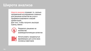 Широта анализа
Широта анализа отражает то, сколько
направлений исследования и важных
для решения аспектов вы учли и
продемонстрировали в вашей
презентации.
Для того, чтобы получить высокую
оценку, важно:
Разделить решение на
множество
взаимодополняющих аспектов
Использовать продвинутые
фреймворки для учета всех
основных факторов
18 /
 