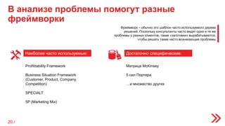 В анализе проблемы помогут разные
фреймворки
Наиболее часто используемые: Достаточно специфические:
Profititability Framework
Business Situation Framework
(Customer, Product, Company,
Competition)
SPECIALT
5P (Marketing Mix)
Матрица McKinsey
5 сил Портера
…и множество других
Фреймворк – обычно это шаблон часто используемого дерева
решений. Поскольку консультанты часто видят одни и те же
проблемы у разных клиентов, такие «заготовки» вырабатываются,
чтобы решать такие часто возникающие проблемы
20 /
 