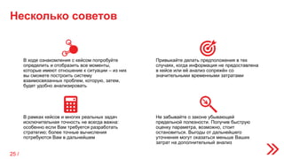 Несколько советов
Не забывайте о законе убывающей
предельной полезности. Получив быструю
оценку параметра, возможно, стоит
остановиться. Выгоды от дальнейшего
уточнения могут оказаться меньше Ваших
затрат на дополнительный анализ
В ходе ознакомления с кейсом попробуйте
определить и отобразить все моменты,
которые имеют отношение к ситуации – из них
вы сможете построить систему
взаимосвязанных проблем, которую, затем,
будет удобно анализировать
Привыкайте делать предположения в тех
случаях, когда информация не предоставлена
в кейсе или её анализ сопряжён со
значительными временными затратами
В рамках кейсов и многих реальных задач
исключительная точность не всегда важна:
особенно если Вам требуется разработать
стратегию; более точные вычисления
потребуются Вам в дальнейшем
25 /
 