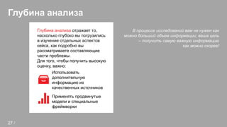 Глубина анализа
В процессе исследований вам не нужен как
можно больший объем информации; ваша цель
– получить самую важную информацию
как можно скорее!
Глубина анализа отражает то,
насколько глубоко вы погрузились
в изучение отдельных аспектов
кейса, как подробно вы
рассматриваете составляющие
части проблемы.
Для того, чтобы получить высокую
оценку, важно:
Использовать
дополнительную
информацию из
качественных источников
Применять продвинутые
модели и специальные
фреймворки
27 /
 