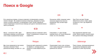 Поиск в Google
OR
Логическое «ИЛИ» позволяет найти
несколько вариантов слов или
выражений. Ему соответствует
символ«|».
+
Знак Плюс заставит Google
обязательно учесть слово, перед
которым он стоит, при обработке
запроса.
-
Минус - логическое «НЕ». Даёт
поисковику команду на исключение
этого слова из результатов поиска
Двойные кавычки позволяют найти
только то выражение, которое в них
содержится.
Спецсимвол «~» дает Google
команду искать не только указанное
слово, но и его синонимы
Знак умножения заменяет одно
слово. Можно указать сколько может
быть разных слов между искомыми.
Две точки применяются при поиске
числовых значений. Поиск
диапазонов между числами «от - до»
«» ~ *
..
Оператор даёт возможность указать
тип файла, в котором должны
находится слова выбранные для
поиска.
Ограничивает поиск слов, которые
стоят перед оператором, указанным
доменом или сайтом
Поиск страниц, проиндексированных
за указанный промежуток дней,
указанных в Julian Day Number
filetype: site: daterange
Есть различные приемы, которые позволяют оптимизировать процесс
поиска в Google. Мы привели основные операторы, вводимые в строку
поиска, которые позволяют оптимизировать поиск. Более подробный
список операторов и аналогичные команды для других поисковиков можно
найти в интернете
40 /
 