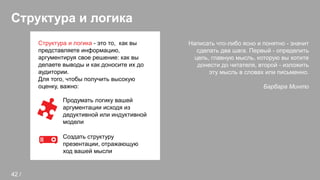 Структура и логика
Написать что-либо ясно и понятно - значит
сделать два шага. Первый - определить
цель, главную мысль, которую вы хотите
донести до читателя, второй - изложить
эту мысль в словах или письменно.
Барбара Минто
Структура и логика - это то, как вы
представляете информацию,
аргументируя свое решение: как вы
делаете выводы и как доносите их до
аудитории.
Для того, чтобы получить высокую
оценку, важно:
Продумать логику вашей
аргументации исходя из
дедуктивной или индуктивной
модели
Создать структуру
презентации, отражающую
ход вашей мысли
42 /
 