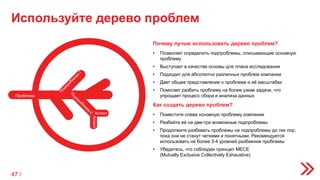 Используйте дерево проблем
Как создать дерево проблем?
• Поместите слева основную проблему компании
• Разбейте её на две-три возможные подпроблемы
• Продолжите разбивать проблемы на подпроблемы до тех пор,
пока они не станут четкими и понятными. Рекомендуется
использовать не более 3-4 уровней разбиения проблемы
• Убедитесь, что соблюден принцип MECE
(Mutually Exclusive Collectively Exhaustive)
Почему лучше использовать дерево проблем?
• Позволяет определить подпроблемы, описывающие основную
проблему
• Выступает в качестве основы для плана исследования
• Подходит для абсолютно различных проблем компании
• Дает общее представление о проблеме и её масштабах
• Помогает разбить проблему на более узкие задачи, что
упрощает процесс сбора и анализа данных
Аспект
Аспект
Проблема
47 /
 