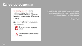 Качество решения
Сами по себе идеи ценны, но всякая идея в
конце концов только идея. Задача в том,
чтобы реализовать ее практически.
Генри Форд
Качество решения – это то,
насколько представленное
решение соответствует здравому
смыслу, а также задаче, описанной
в кейсе.
Для того, чтобы получить высокую
оценку, важно:
Ответить на все вопросы
кейса
Критически проверить свои
идеи
56 /
 