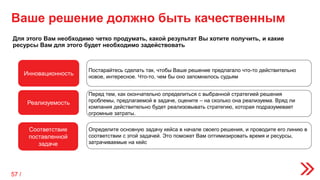 Ваше решение должно быть качественным
Для этого Вам необходимо четко продумать, какой результат Вы хотите получить, и какие
ресурсы Вам для этого будет необходимо задействовать
Инновационность
Реализуемость
Соответствие
поставленной
задаче
Постарайтесь сделать так, чтобы Ваше решение предлагало что-то действительно
новое, интересное. Что-то, чем бы оно запомнилось судьям
Перед тем, как окончательно определиться с выбранной стратегией решения
проблемы, предлагаемой в задаче, оцените – на сколько она реализуема. Вряд ли
компания действительно будет реализовывать стратегию, которая подразумевает
огромные затраты.
Определите основную задачу кейса в начале своего решения, и проводите его линию в
соответствии с этой задачей. Это поможет Вам оптимизировать время и ресурсы,
затрачиваемые на кейс
57 /
 