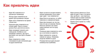 Как привлечь идеи
1. Идеи НЕ появляются от
просмотра телевизора
2. Иногда идеи появляются во
время прослушивания лекции.
3. Идеи часто появляются во время
чтения книг.
4. Хорошие идеи появляются из
плохих идей. Просто плохих
должно быть достаточно много.
5. Идеи ненавидят комнаты для
совещаний. Особенно они
ненавидят комнаты, где часто
критикуют или где просто бывает
скучно.
6. Идеи появляются, когда
сталкиваются две непохожие друг
на друга вселенные.
7. Идеи пытаются соответствовать
нашим ожиданиям. Если люди
ждут идей – они появляются.
8. Идеи боятся экспертов, но любят
новичков со свежим взглядом.
9. Идеи фонтанируют до тех пор,
пока это вас не напугает. Вилли
Нельсон записал три своих
самых великих хита за одну
неделю.
10. Полезные идеи появляются, если
вы в состоянии их заметить
11. Идеи появляются, когда их
совсем не ждешь. Например,
когда мы моемся в душе.
12. Посредственные идеи решают
сиюминутные проблемы
13. Идея должна двигаться. Если
идея не идет к нам, а остается
там, где была – она спрятана.
Тайная идея не имеет влияния,
рынка и умирает в одиночку.
14. Идеям нужно время на, чтобы
появиться.
60 /
 