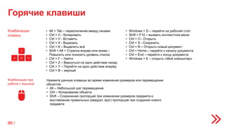 Горячие клавиши
Комбинации
клавиш
Комбинации при
работе с мышкой
• Alt + Tab – переключение между окнами
• Ctrl + C - Копировать
• Ctrl + V - Вставить
• Ctrl + X - Вырезать
• Ctrl + A – Выделить всё
• Shift + Alt + Стрелка вправо или влево -
Повысить или понизить уровень списка
• Ctrl + F – Найти
• Ctrl + Z – Вернуться на одно действие назад
• Ctrl + Y – Перейти на одно действие вперёд
• Ctrl + B – жирный
• Windows + D – перейти на рабочий стол
• Shift + F10 – вызвать контекстное меню
• Ctrl + O - Открыть
• Ctrl + S - Сохранить
• Ctrl + N – Открыть новый документ
• Ctrl + Home – перейти к началу документа
• Ctrl + End – перейти к концу документа
• Windows + E – открыть «Мой компьютер»
Нажмите данные клавиши во время изменения размеров или перемещении
объектов:
• Alt – Небольшой шаг перемещения
• Ctrl – Копирование объекта
• Shift – Сохранение пропорций при изменении размеров предмета и
выставление правильных (квадрат, круг) пропорций при создании нового
предмета
86 /
 