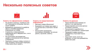 Несколько полезных советов
Советы по представлению
информации
• Месседж слайда обязателен!
• Выражайте на слайде одну идею; и
это должна быть понятная и чёткая
идея
• Используйте однородные
конструкции (например, так нельзя:
делать, прыгание, скакать)
Советы по оформлению слайдов
• Не делайте страницы, подобные этой:
нет страницам со сплошным текстом –
лучше графики
• Добивайтесь однородности шрифтов,
цвета и способов выделения
информации на слайде
• Стремитесь к представлению
информации как в «Ведомостях», а не в
«Спид инфо»
• Не используйте нестандартные
шрифты и затемнения из-за проблем
отображения
• Нарисуйте сложные слайды сначала от
руки на бумаге. Используйте карандаш,
чтобы можно было править
Советы по данным
• Представляйте ваши выводы из
данных, а не сами данные
• Предоставляйте источники данных
на каждой странице
• Располагайте подробности и
расчёты в приложении к презентации
• Проверяйте цифры всегда и
добивайтесь отсутствия глупых
ошибок
• Округляйте числа, если это
возможно, но при этом добивайтесь
равенства сумм
89 /
 