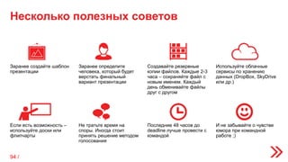 Несколько полезных советов
Заранее создайте шаблон
презентации
Заранее определите
человека, который будет
верстать финальный
вариант презентации
Создавайте резервные
копии файлов. Каждые 2-3
часа – сохраняйте файл с
новым именем. Каждый
день обменивайте файлы
друг с другом
Используйте облачные
сервисы по хранению
данных (DropBox, SkyDrive
или др.)
Если есть возможность –
используйте доски или
флипчарты
Не тратьте время на
споры. Иногда стоит
принять решение методом
голосования
Последние 48 часов до
deadline лучше провести с
командой
И не забывайте о чувстве
юмора при командной
работе ;)
94 /
 