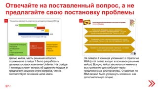 Отвечайте на поставленный вопрос, а не
предлагайте свою постановку проблемы
На слайде 2 команда упоминает о стратегии
M&A (этот слайд входит в основное решение
кейса). Вопрос кейса заключался именно в
выстраивании дистрибуции через
предложенные альтернативы. О сделках по
M&A можно было упомянуть косвенно, как
дополнительную опцию
Целью кейса, часть решения которого
отражена на слайде 1 было разработать
цепочки поставок компании Unilever. На слайде
1 команда ставит вопрос об удвоении продаж и
предлагает решение этого вопроса, что не
соответствует основной цели кейса.
21
97 /
 