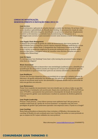 LINHAS DE INVESTIGAÇÃO,
DESENVOLVIMENTO E INOVAÇÃO PARA 2013/14
     Lean Services
     Desenvolvimento e aplicação de soluções lean para o sector dos Serviços. Os serviços criam
     novos desafios à aplicabilidade da filosofia lean thinking. Os processos de criação de valor
     são totalmente diferentes daqueles identificados nos processos industriais. Simplesmente
     transferir as ferramentas e os métodos lean manufacturing não nos parece ser a
     abordagem mais correcta. É pois necessário investir neste domínio criando novas soluções
     lean.

     Lean Supply Chain Management
     A adopção dos princípios da gestão da cadeia de fornecimento abre novas janelas de
     oportunidades para as empresas criarem riqueza enquanto eliminam ineficiências e criam
     valor para os seus clientes finais. O alargamento das tradicionais fronteiras do SCM de
     forma a incluir as modernas exigências de protecção ambiental torna os desafios ainda
     maiores; Que lições e vantagens retirar de conceitos como Keiretsu, Relações win-win e
     Collaborative Networking?

     Lean Six Sigma
     É o novo patamar lean thinking? Como fazer o fine tunning dos processos? Como integrar
     estas duas abordagens?

     Waste Assessment
     Com este tema pretende-se desenvolver uma metodologia (auditoria) para a identificação e
     quantificação dos desperdícios (muda) em empresas de serviços. Esta deverá ser apoiada
     em formulários os quais deverão fazer parte de um sistema informático a desenvolver.

     Lean Healthcare
     O Sector dos Serviços despertou para a necessidade de se organizar e adoptar práticas de
     liderança e de gestão adequadas aos desafios que têm pela frente. Os desperdícios que por
     norma se encontram neste sector são alarmantes, e o grande desafio está na conversão de
     toda essa gordura em músculo.

     Lean Maintenance
     Pensar lean na gestão da manutenção é um novo desafio que se coloca a todos os que têm
     equipamentos e instalações sob sua direcção. Depois dos contributos da TPM e da RCM nos
     anos 1970/80’s, o pensamento lean potenciará o desempenho da função da manutenção
     numa perspectiva global. Lean maintenance resultará no aumento da eficiência global da
     empresa.

     Lean People Leadership
     Pessoas e mais pessoas... Como liderar pessoas num ambiente lean? Até que ponto os
     modelos tradicionais de “gestão de recursos humanos” se enquadra com este novo
     paradigma de gestão? Que poderemos aprender com empresas como a Toyota ou a Google?

     Lean Coaching
     Nesta linha pretendem-se desenvolver duas vertentes: a) Métodos e ferramentas lean
     coaching, b) Modelo de auto-avaliação para Lean Coaching. Em ambos os casos pretende-se
     que os outputs da ID+I sejam validados em casos práticos.



                                      Mais informações: research@cltservices.net (936000075)
 