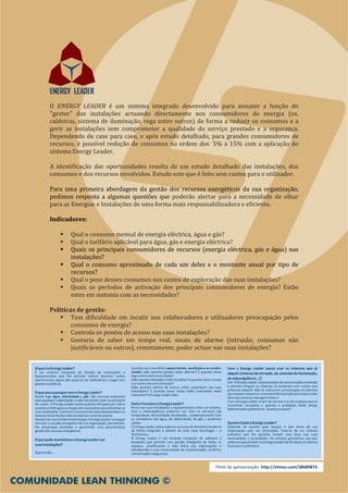 O ENERGY LEADER é um sistema integrado desenvolvido para assumir a função do
"gestor" das instalações actuando directamente nos consumidores de energia (ex.
caldeiras, sistema de iluminação, rega entre outros) de forma a reduzir os consumos e a
gerir as instalações sem comprometer a qualidade do serviço prestado e a segurança.
Dependendo de caso para caso, e após estudo detalhado, para grandes consumidores de
recursos, é possível redução de consumos na ordem dos 5% a 15% com a aplicação do
sistema Energy Leader.

A identificação das oportunidades resulta de um estudo detalhado das instalações, dos
consumos e dos recursos envolvidos. Estudo este que é feito sem custos para o utilizador.

Para uma primeira abordagem da gestão dos recursos energéticos da sua organização,
pedimos resposta a algumas questões que poderão alertar para a necessidade de olhar
para as Energias e Instalações de uma forma mais responsabilizadora e eficiente.

Indicadores:

       Qual o consumo mensal de energia eléctrica, água e gás?
       Qual o tarifário aplicável para água, gás e energia eléctrica?
       Quais os principais consumidores de recursos (energia eléctrica, gás e água) nas
       instalações?
       Qual o consumo aproximado de cada um deles e o montante anual por tipo de
       recursos?
       Qual o peso desses consumos nos custos de exploração das suas instalações?
       Quais os períodos de activação dos principais consumidores de energia? Estão
       estes em sintonia com as necessidades?

Politicas de gestão:
        Tem dificuldade em incutir nos colaboradores e utilizadores preocupação pelos
        consumos de energia?
        Controla os pontos de acesso nas suas instalações?
        Gostaria de saber em tempo real, sinais de alarme (intrusão, consumos não
        justificáveis ou outros), remotamente, poder actuar nas suas instalações?




                                                           Filme de apresentação: http://vimeo.com/38689873
 
