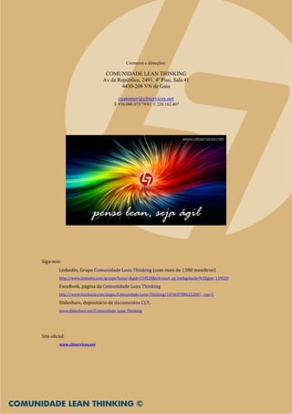 Contactos e direcções:

                                COMUNIDADE LEAN THINKING
                               Av da República, 2491. 4º Piso, Sala 41
                                       4430-208 VN de Gaia

                                       customer@cltservices.net
                                       936.000.075/79/81   220.162.407




Siga-nos:
         LinkedIn, Grupo Comunidade Lean Thinking (com mais de 1380 membros)
         http://www.linkedin.com/groups?home=&gid=159528&trk=anet_ug_hm&goback=%2Egmr_159528

         FaceBook, página da Comunidade Lean Thinking
         http://www.facebook.com/pages/Comunidade-Lean-Thinking/147469788621286?__req=5

         Slideshare, depositário de documentos CLT,
         www.slideshare.net/Comunidade_Lean_Thinking




Site oficial:
         www.cltservices.net
 