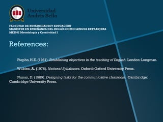 FACULTAD DE HUMANIDADESY EDUCACIÓN
MAGÍSTER EN ENSEÑANZA DEL INGLÉS COMO LENGUA EXTRANJERA
MEI502 Metodología y Creatividad I
References:
Piepho, H.E. (1981). Establishing objectives in tbe teaching of English. London: Longman.
Wilkins, A. (1976). Notional Syllabuses.Oxford: Oxford University Press.
Nunan, D. (1989). Designing tasks for the communicative classroom. Cambridge:
Cambridge University Press.
 