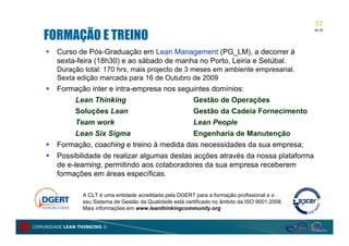 17
   FORMAÇÃO E TREINO
                                                                                                   de 20




       Curso de Pós-Graduação em Lean Management (PG_LM), a decorrer à
        sexta-feira (18h30) e ao sábado de manha no Porto, Leiria e Setúbal.
        Duração total: 170 hrs, mais projecto de 3 meses em ambiente empresarial.
        Sexta edição marcada para 16 de Outubro de 2009
       Formação inter e intra-empresa nos seguintes domínios:
            Lean Thinking                      Gestão de Operações
              Soluções Lean                      Gestão da Cadeia Fornecimento
              Team work                          Lean People
              Lean Six Sigma                     Engenharia de Manutenção
       Formação, coaching e treino à medida das necessidades da sua empresa;
       Possibilidade de realizar algumas destas acções através da nossa plataforma
        de e-learning, permitindo aos colaboradores da sua empresa receberem
        formações em áreas específicas.

                 A CLT é uma entidade acreditada pela DGERT para a formação profissional e o
                 seu Sistema de Gestão da Qualidade está certificado no âmbito da ISO 9001:2008.
                 Mais informações em www.leanthinkingcommunity.org


COMUNIDADE LEAN THINKING ©
 