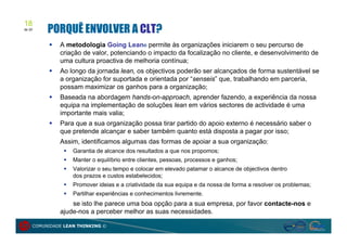 18
de 20
         PORQUÊ ENVOLVER A CLT?
            A metodologia Going Lean® permite às organizações iniciarem o seu percurso de
             criação de valor, potenciando o impacto da focalização no cliente, e desenvolvimento de
             uma cultura proactiva de melhoria contínua;
            Ao longo da jornada lean, os objectivos poderão ser alcançados de forma sustentável se
             a organização for suportada e orientada por “senseis” que, trabalhando em parceria,
             possam maximizar os ganhos para a organização;
            Baseada na abordagem hands-on-approach, aprender fazendo, a experiência da nossa
             equipa na implementação de soluções lean em vários sectores de actividade é uma
             importante mais valia;
            Para que a sua organização possa tirar partido do apoio externo é necessário saber o
             que pretende alcançar e saber também quanto está disposta a pagar por isso;
             Assim, identificamos algumas das formas de apoiar a sua organização:
                  Garantia de alcance dos resultados a que nos propomos;
                  Manter o equilíbrio entre clientes, pessoas, processos e ganhos;
                  Valorizar o seu tempo e colocar em elevado patamar o alcance de objectivos dentro
                   dos prazos e custos estabelecidos;
                  Promover ideias e a criatividade da sua equipa e da nossa de forma a resolver os problemas;
                  Partilhar experiências e conhecimentos livremente.
                 se isto lhe parece uma boa opção para a sua empresa, por favor contacte-nos e
             ajude-nos a perceber melhor as suas necessidades.

    COMUNIDADE LEAN THINKING ©
 