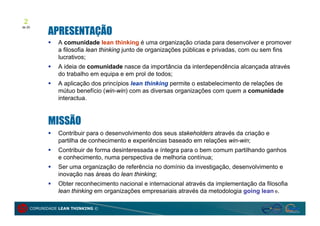 2
           APRESENTAÇÃO
de 20




              A comunidade lean thinking é uma organização criada para desenvolver e promover
               a filosofia lean thinking junto de organizações públicas e privadas, com ou sem fins
               lucrativos;
              A ideia de comunidade nasce da importância da interdependência alcançada através
               do trabalho em equipa e em prol de todos;
              A aplicação dos princípios lean thinking permite o estabelecimento de relações de
               mútuo benefício (win-win) com as diversas organizações com quem a comunidade
               interactua.



           MISSÃO
              Contribuir para o desenvolvimento dos seus stakeholders através da criação e
               partilha de conhecimento e experiências baseado em relações win-win;
              Contribuir de forma desinteressada e íntegra para o bem comum partilhando ganhos
               e conhecimento, numa perspectiva de melhoria contínua;
              Ser uma organização de referência no domínio da investigação, desenvolvimento e
               inovação nas áreas do lean thinking;
              Obter reconhecimento nacional e internacional através da implementação da filosofia
               lean thinking em organizações empresariais através da metodologia going lean ®.

     COMUNIDADE LEAN THINKING ©
 