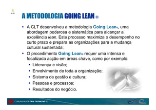8

          A METODOLOGIA GOING LEAN ®
de 20




           A CLT desenvolveu a metodologia Going Lean®, uma
            abordagem poderosa e sistemática para alcançar a
            excelência lean. Este processo maximiza o desempenho no
            curto prazo e prepara as organizações para a mudança
            cultural sustentada;
           O procedimento Going Lean® requer uma intensa e
            focalizada acção em áreas chave, como por exemplo:
              Liderança e visão;
              Envolvimento de toda a organização;
              Sistema de gestão e cultura;
              Pessoas e processos;
              Resultados do negócio.

     COMUNIDADE LEAN THINKING ©
 