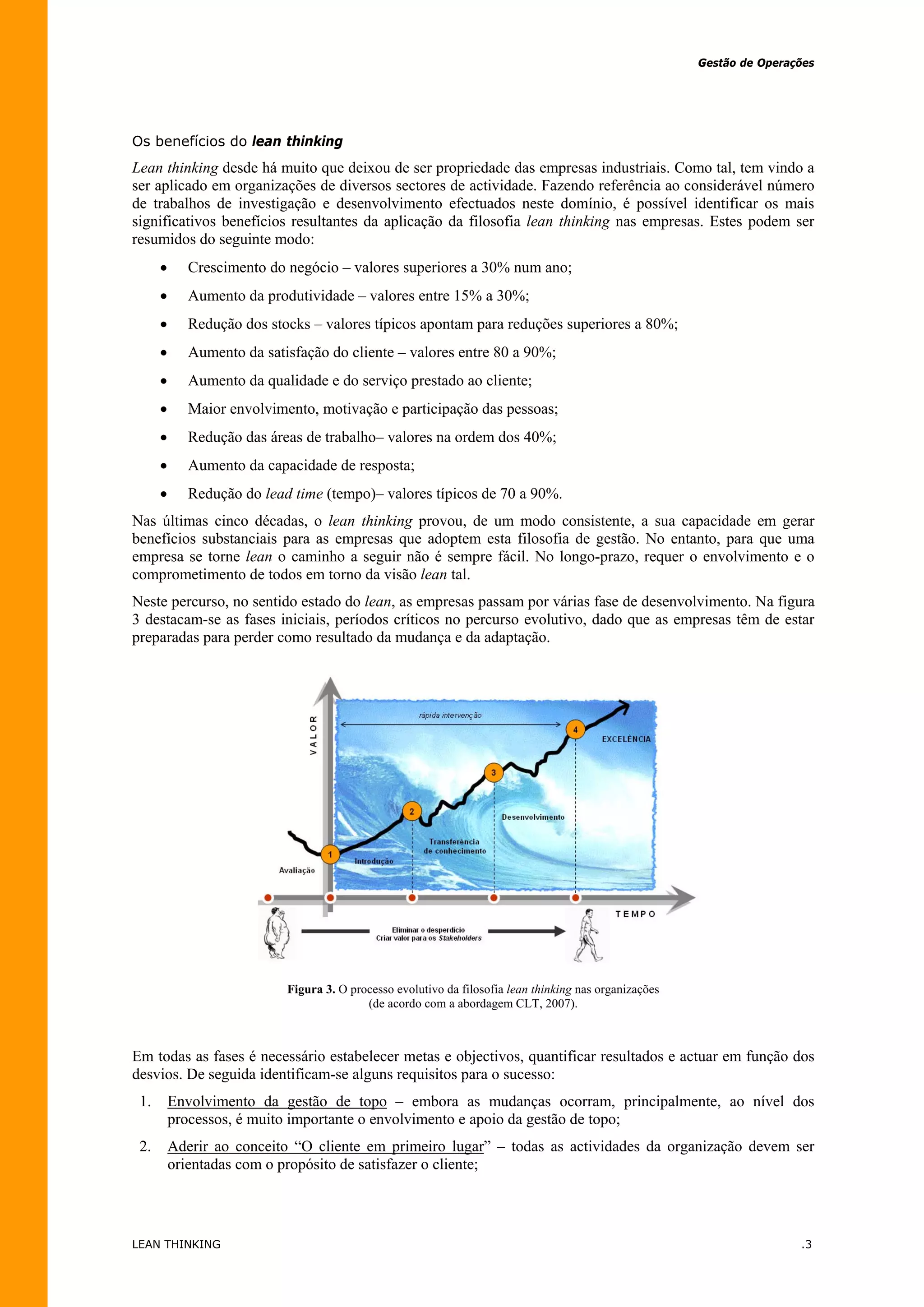 Gestão de Operações




Os benefícios do lean thinking
Lean thinking desde há muito que deixou de ser propriedade das empresas industriais. Como tal, tem vindo a
ser aplicado em organizações de diversos sectores de actividade. Fazendo referência ao considerável número
de trabalhos de investigação e desenvolvimento efectuados neste domínio, é possível identificar os mais
significativos benefícios resultantes da aplicação da filosofia lean thinking nas empresas. Estes podem ser
resumidos do seguinte modo:
            Crescimento do negócio – valores superiores a 30% num ano;
            Aumento da produtividade – valores entre 15% a 30%;
            Redução dos stocks – valores típicos apontam para reduções superiores a 80%;
            Aumento da satisfação do cliente – valores entre 80 a 90%;
            Aumento da qualidade e do serviço prestado ao cliente;
            Maior envolvimento, motivação e participação das pessoas;
            Redução das áreas de trabalho– valores na ordem dos 40%;
            Aumento da capacidade de resposta;
            Redução do lead time (tempo)– valores típicos de 70 a 90%.
Nas últimas cinco décadas, o lean thinking provou, de um modo consistente, a sua capacidade em gerar
benefícios substanciais para as empresas que adoptem esta filosofia de gestão. No entanto, para que uma
empresa se torne lean o caminho a seguir não é sempre fácil. No longo-prazo, requer o envolvimento e o
comprometimento de todos em torno da visão lean tal.
Neste percurso, no sentido estado do lean, as empresas passam por várias fase de desenvolvimento. Na figura
3 destacam-se as fases iniciais, períodos críticos no percurso evolutivo, dado que as empresas têm de estar
preparadas para perder como resultado da mudança e da adaptação.




                            Figura 3. O processo evolutivo da filosofia lean thinking nas organizações
                                           (de acordo com a abordagem CLT, 2007).



Em todas as fases é necessário estabelecer metas e objectivos, quantificar resultados e actuar em função dos
desvios. De seguida identificam-se alguns requisitos para o sucesso:
 1.       Envolvimento da gestão de topo – embora as mudanças ocorram, principalmente, ao nível dos
          processos, é muito importante o envolvimento e apoio da gestão de topo;
 2.       Aderir ao conceito “O cliente em primeiro lugar” – todas as actividades da organização devem ser
          orientadas com o propósito de satisfazer o cliente;




LEAN THINKING                                                                                                            .3
 