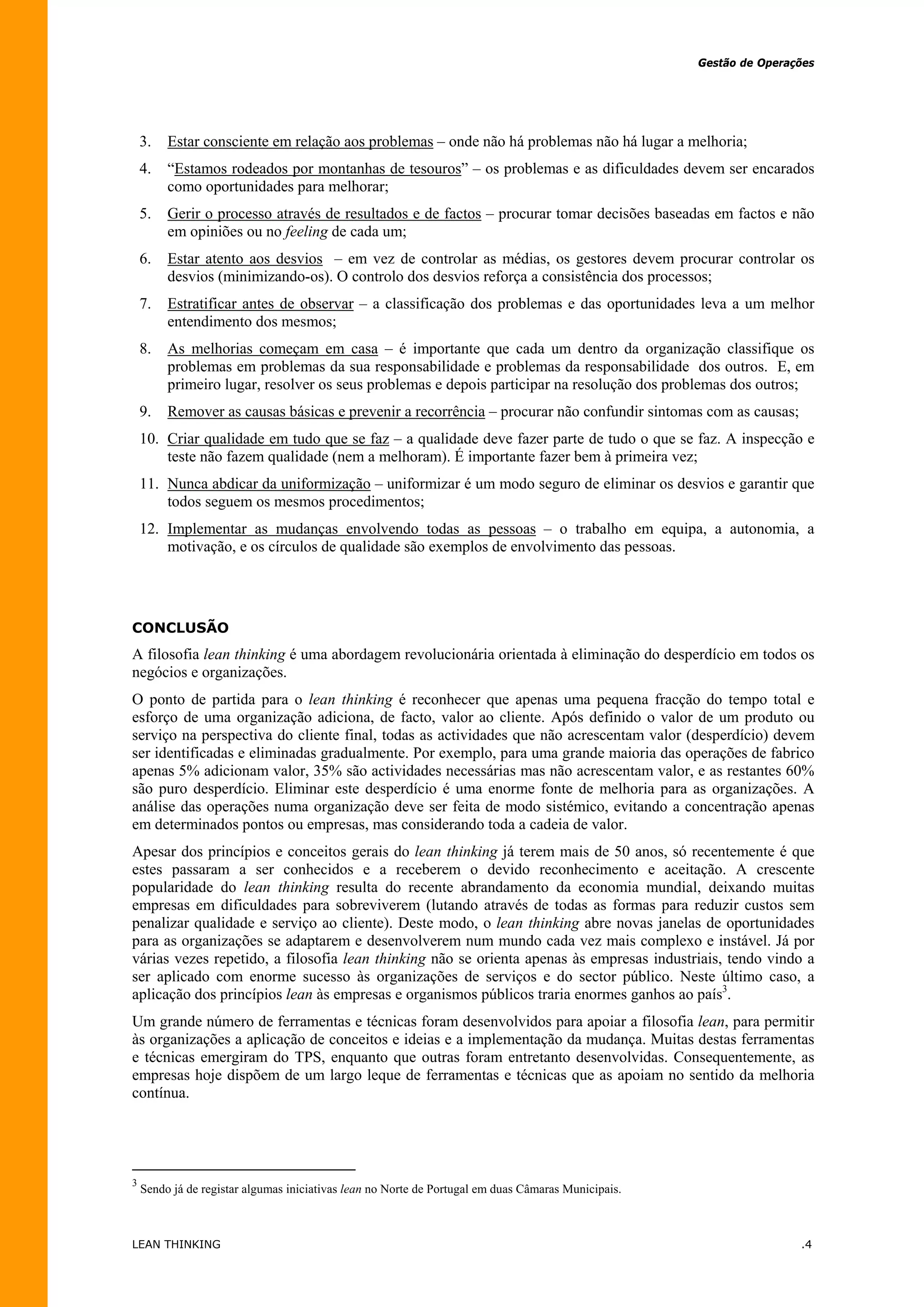 Gestão de Operações




    3.   Estar consciente em relação aos problemas – onde não há problemas não há lugar a melhoria;
    4.   “Estamos rodeados por montanhas de tesouros” – os problemas e as dificuldades devem ser encarados
         como oportunidades para melhorar;
    5.   Gerir o processo através de resultados e de factos – procurar tomar decisões baseadas em factos e não
         em opiniões ou no feeling de cada um;
    6.   Estar atento aos desvios – em vez de controlar as médias, os gestores devem procurar controlar os
         desvios (minimizando-os). O controlo dos desvios reforça a consistência dos processos;
    7.   Estratificar antes de observar – a classificação dos problemas e das oportunidades leva a um melhor
         entendimento dos mesmos;
    8.   As melhorias começam em casa – é importante que cada um dentro da organização classifique os
         problemas em problemas da sua responsabilidade e problemas da responsabilidade dos outros. E, em
         primeiro lugar, resolver os seus problemas e depois participar na resolução dos problemas dos outros;
    9.   Remover as causas básicas e prevenir a recorrência – procurar não confundir sintomas com as causas;
    10. Criar qualidade em tudo que se faz – a qualidade deve fazer parte de tudo o que se faz. A inspecção e
        teste não fazem qualidade (nem a melhoram). É importante fazer bem à primeira vez;
    11. Nunca abdicar da uniformização – uniformizar é um modo seguro de eliminar os desvios e garantir que
        todos seguem os mesmos procedimentos;
    12. Implementar as mudanças envolvendo todas as pessoas – o trabalho em equipa, a autonomia, a
        motivação, e os círculos de qualidade são exemplos de envolvimento das pessoas.




CONCLUSÃO
A filosofia lean thinking é uma abordagem revolucionária orientada à eliminação do desperdício em todos os
negócios e organizações.
O ponto de partida para o lean thinking é reconhecer que apenas uma pequena fracção do tempo total e
esforço de uma organização adiciona, de facto, valor ao cliente. Após definido o valor de um produto ou
serviço na perspectiva do cliente final, todas as actividades que não acrescentam valor (desperdício) devem
ser identificadas e eliminadas gradualmente. Por exemplo, para uma grande maioria das operações de fabrico
apenas 5% adicionam valor, 35% são actividades necessárias mas não acrescentam valor, e as restantes 60%
são puro desperdício. Eliminar este desperdício é uma enorme fonte de melhoria para as organizações. A
análise das operações numa organização deve ser feita de modo sistémico, evitando a concentração apenas
em determinados pontos ou empresas, mas considerando toda a cadeia de valor.
Apesar dos princípios e conceitos gerais do lean thinking já terem mais de 50 anos, só recentemente é que
estes passaram a ser conhecidos e a receberem o devido reconhecimento e aceitação. A crescente
popularidade do lean thinking resulta do recente abrandamento da economia mundial, deixando muitas
empresas em dificuldades para sobreviverem (lutando através de todas as formas para reduzir custos sem
penalizar qualidade e serviço ao cliente). Deste modo, o lean thinking abre novas janelas de oportunidades
para as organizações se adaptarem e desenvolverem num mundo cada vez mais complexo e instável. Já por
várias vezes repetido, a filosofia lean thinking não se orienta apenas às empresas industriais, tendo vindo a
ser aplicado com enorme sucesso às organizações de serviços e do sector público. Neste último caso, a
aplicação dos princípios lean às empresas e organismos públicos traria enormes ganhos ao país3.
Um grande número de ferramentas e técnicas foram desenvolvidos para apoiar a filosofia lean, para permitir
às organizações a aplicação de conceitos e ideias e a implementação da mudança. Muitas destas ferramentas
e técnicas emergiram do TPS, enquanto que outras foram entretanto desenvolvidas. Consequentemente, as
empresas hoje dispõem de um largo leque de ferramentas e técnicas que as apoiam no sentido da melhoria
contínua.




3
    Sendo já de registar algumas iniciativas lean no Norte de Portugal em duas Câmaras Municipais.



LEAN THINKING                                                                                                        .4
 