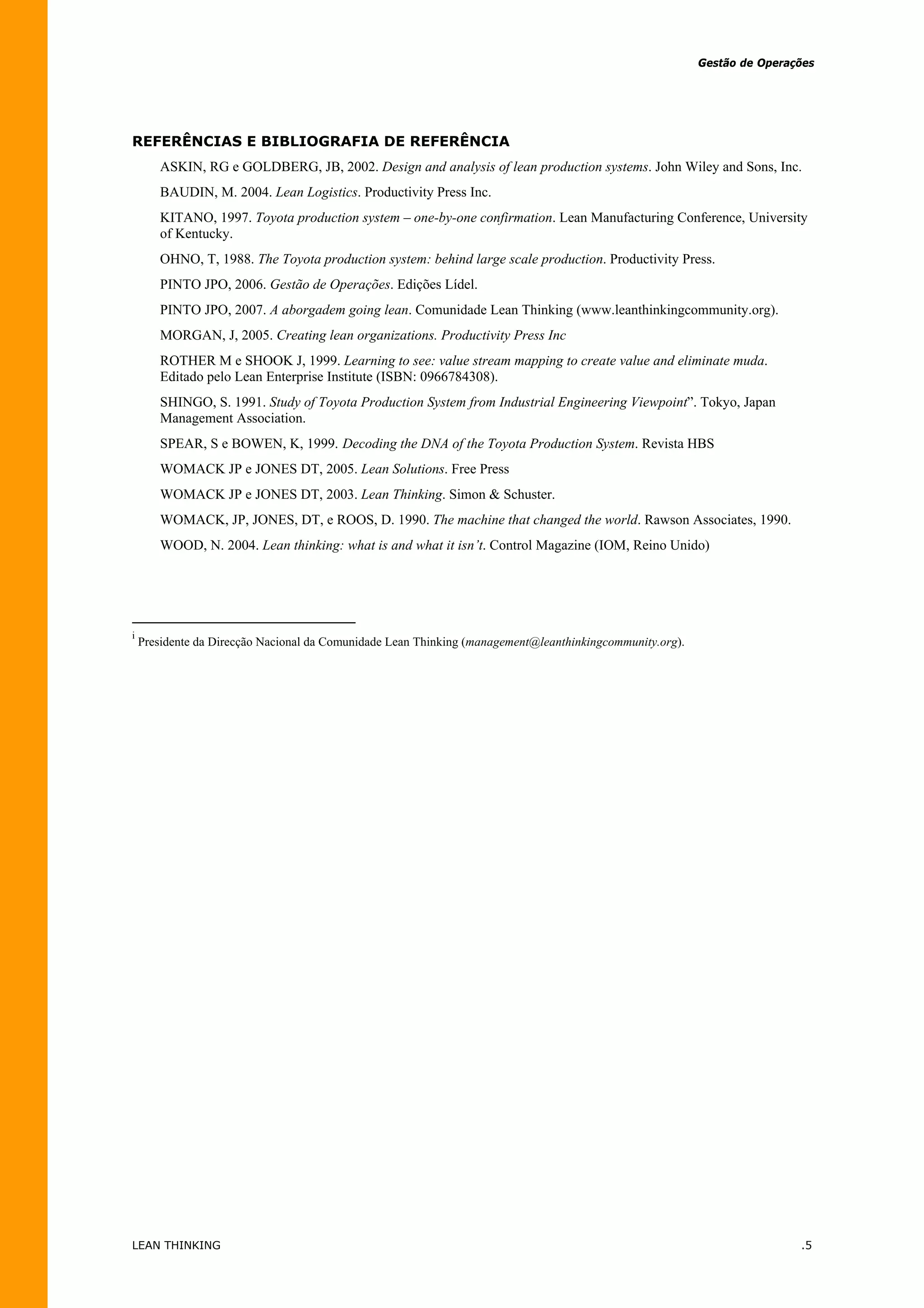 Gestão de Operações




REFERÊNCIAS E BIBLIOGRAFIA DE REFERÊNCIA
       ASKIN, RG e GOLDBERG, JB, 2002. Design and analysis of lean production systems. John Wiley and Sons, Inc.
       BAUDIN, M. 2004. Lean Logistics. Productivity Press Inc.
       KITANO, 1997. Toyota production system – one-by-one confirmation. Lean Manufacturing Conference, University
       of Kentucky.
       OHNO, T, 1988. The Toyota production system: behind large scale production. Productivity Press.
       PINTO JPO, 2006. Gestão de Operações. Edições Lídel.
       PINTO JPO, 2007. A aborgadem going lean. Comunidade Lean Thinking (www.leanthinkingcommunity.org).
       MORGAN, J, 2005. Creating lean organizations. Productivity Press Inc
       ROTHER M e SHOOK J, 1999. Learning to see: value stream mapping to create value and eliminate muda.
       Editado pelo Lean Enterprise Institute (ISBN: 0966784308).
       SHINGO, S. 1991. Study of Toyota Production System from Industrial Engineering Viewpoint”. Tokyo, Japan
       Management Association.
       SPEAR, S e BOWEN, K, 1999. Decoding the DNA of the Toyota Production System. Revista HBS
       WOMACK JP e JONES DT, 2005. Lean Solutions. Free Press
       WOMACK JP e JONES DT, 2003. Lean Thinking. Simon & Schuster.
       WOMACK, JP, JONES, DT, e ROOS, D. 1990. The machine that changed the world. Rawson Associates, 1990.
       WOOD, N. 2004. Lean thinking: what is and what it isn’t. Control Magazine (IOM, Reino Unido)




i
    Presidente da Direcção Nacional da Comunidade Lean Thinking (management@leanthinkingcommunity.org).




LEAN THINKING                                                                                                             .5
 