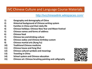 http://ivcchineselink.wikispaces.com/
1) Geography and demography of China
2) Historical background of Chinese writing system
3) Families in China and their daily life
4) Chinese holidays: Chinese New Year and Moon Festival
5) Chinese names and forms of address
6) Chinese food
7) Chinese tea and drinking culture
8) Chinese zodiac and Chinese birthday custom
9) Chinese martial arts (Kung Fu)
10) Traditional Chinese medicine
11) Chinese house and Feng Shui
12) Chinese cultural symbols and meanings
13) Traveling in China
14) School system and Chinese education
15) Chinese art: Chinese brushing painting and calligraphy
IVC Chinese Culture and Language Course Materials
 