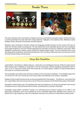 CLTAWA Newsletter August 2013
2
Professiopnal
This year’s Pandas’ Picnic was held on Tuesday June 6 at Lords Subiaco recreation centre. A total of 9 prima-
ry schools attended the event: Bannister Creek, Bateman, Highgate, John Septimus Roe, Methodist Ladies
College, Morley, Noranda, Rossmoyne and Weld Square.
Students’ were immersed in Chinese cultural and language activities through out the course of the day di-
vided into Chinese zodiac animal groups. The day started with some icebreaker games and one in particular
encouraged student’s to use the Chinese language they had learnt at school in meeting a new friend. Other
highlights included jianzi making, paper cutting and creating dragon boats. The day concluded with a quiz
and happy faces of students’ who had received prizes in the numerous raffle draws and announcement of the
winning Chinese Zodiac animal groups.
Pandas’ Picnic
Professiopnal
Jayde Wilson, Tara Bacovic, Maksim Bacovic, James De Lore and Raqeema Evans of Mount Lawley Senior
High School went to Adelaide to participate in the 6th Hanyuqiao Chinese Speaking Competition held on
June 14 & 15. They had to write, learn and memorise a 3 minute speech, prepare a Cultural performance,
and study for a Chinese cultural test.
The competition was held at the Confucius Institute at the University of Adelaide. 19 candidates aged from
15-18 from NT, WA, ACT and SA sat a 40 minute written test followed by the speech competition.
Raqeema first brought the good news as she was awarded with ‘best speech’. Tara Bacovic, who came third
and Jayde Wilson who won second won a trip to China to be observers of the World Hanyuqiao in November.
Competitor James Delore said “The greatest prize was the experience, the things we had learnt and not just
Chinese but how to deal with these kind of events, something that is perhaps invaluable.”
Competitor Jayde Wilson remarked “Overall I am extremely proud of Mount Lawley for our effort in the
Hanyuqiao competition, and I am so grateful for such a wonderful opportunity. Adelaide was a chance in a
lifetime and I urge students to enter the competition next year and continue to make Mount Lawley proud!”
Hanyu Qiau Competition
 