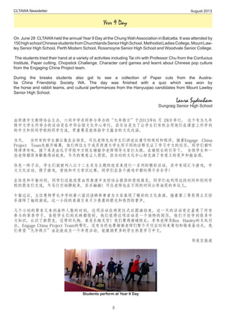 CLTAWA Newsletter August 2013
3
Yesr 9 Day
On June 28 CLTAWAheld the annual Year 9 Day at the Chung WahAssociation in Balcatta. It was attended by
150highschoolChinesestudentsfromChurchlandsSeniorHighSchool,MethodistLadiesCollege,MountLaw-
ley Senior High School, Perth Modern School, Rossmoyne Senior High School and Woodvale Senior College.
 The students tried their hand at a variety of activities including Tai chi with Professor Chu from the Confucius
Institute, Paper cutting, Chopstick Challenge, Character card games and learnt about Chinese pop culture
from the Engaging China Project team.
During the breaks students also got to see a collection of Paper cuts from the Austra-
lia China Friendship Society WA. The day was finished with a quiz which was won by
the horse and rabbit teams, and cultural performances from the Hanyuqiao candidates from Mount Lawley
Senior High School.
Laura Sydenham
Dungraig Senior High School
由西澳中文教师协会主办，六间中学共同参与举办的“九年级日”于2013年6 月 28日举行。 这个专为九年
级中文学生所举办的活动是在中华会馆文化中心举行。其宗旨是为了让学生们有机会用他们在课堂上所学到
的中文和别间学校的同学交流，更重要是能体验中文蕴含的文化内涵。
当天， 当所有的学生都云集在会场里，司仪老师先向学生们讲述应遵守的规则和程序。接着Engage China
Project Team先掀开帷幕，他们两位主干成员西澳大学生用不同的诠释见证了学习中文的经历。同学们都听
得津津有味。接下来是由孔子学院中方院长褚献华老师领导大家打太极。在褚院长的引导下， 全体学生和一
些老师都浑身解数得动起来。冬天的寒意让人畏惧，但当时的文化中心却充满了有意义的笑声和振奋感。
休息一阵子后，学生们就被列入以十二生肖为主题的组里来进行一系列的精彩活动，其中有词汇卡游戏，中
文文化活动，筷子游戏，剪纸和中文常识比赛。同学们在各个游戏中都玩得不亦乐乎！
在休息和午餐时间，同学们还能欣赏由西澳澳中友好协会提供的剪纸展览。同学们也利用这段时间和别间学
校的朋友们交流，天马行空地聊起来，其乐融融！司仪老师也在不同的时间公布抽奖的幸运儿。
午餐过后，五位曼特罗礼中学的第六届汉语桥参赛者为大家展现了精彩的文化表演。接着第三等奖得主贝恬
乐演绎了她的演说。这一小段的表演引来不少羡慕的眼光和热烈的掌声。
几个小时的聚首又来到曲终人散的时刻。这项活动在颁奖仪式后圆满结束。这一天的活动肯定嘉惠了所有
参与的莘莘学子。各校学生们的反映都很好。他们觉得这项活动是一个独特的阅历，他们不但学到很多中
文知识，认识了新朋友，还带回礼物，真是乐趣无穷！我们要感谢褚院长、李韦老师及Ros Hanley的无私付
出，Engage China Project Team的帮忙，还有当然也要谢谢老师们整个月付出时间来策划和做准备功夫。我
们希望“九年级日”由此能成为一个年度活动，能激励更多的学生热衷学习中文。
郑美宝报道
Students perform at Year 9 Day
 